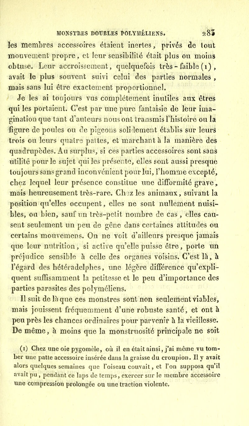 les membres accessoires étaient inertes, privés de tout mouvement propre, et leur sensibilité était plus ou moins obtuse. Leur accroissement, quelquefois très ~ faible (i) , avait le plus souvent suivi celui des parties normales , mais sans lui être exactement proportionnel. Je les ai toujours vus complètement inutiles aux êtres qui les portaient. C’est par une pure fantaisie de leur ima- gination que tant d’auteurs nous ont transmis l’histoire ou la figure de poules ou de pigeons solidement établis sur leurs trois ou leurs quatre pattes, et marchant à la manière des quadrupèdes. Au surplus, si ces parties accessoires sont sans utilité pour le sujet qui les présente, elles sont aussi presque toujours sans grand inconvénient pour lui, l’homme excepté, chez lequel leur présence constitue une difformité grave, mais heureusement très-rare. Chez les animaux, suivant la position qu’elles occupent, elles ne sont nullement nuisi- bles, ou bien, sauf un très-petit nombre de cas , elles cau- sent seulement un peu de gêne dans certaines attitudes ou certains moiivemens. On ne voit d’ailleurs presque jamais que leur nutrition, si active qu’elle puisse être, porte un préjudice sensible h celle des organes voisins. C’est là, à l’égard des hétéradelphes, une légère différence qu’expli- quent suffisamment la petitesse et le peu d’importance des parties parasites des polyméliens. Il suit de là que ces monstres sont non seulement viables, mais jouissent fréquemment d’une robuste santé, et ont à peu près les chances ordinaires pour parvenir à la vieillesse. De même, à moins que la monstruosité principale ne soit (i) Chez une oie pygomèle, où il en était ainsi, j’ai même vu tom- ber une patte accessoire insérée dans la graisse du croupion. Il y avait alors quelques semaines que l'oiseau couvait, et l’on supposa qu’il avait pu , pendant ce laps de temps, exercer sur le membre accessoire une compression prolongée ou une traction violente.