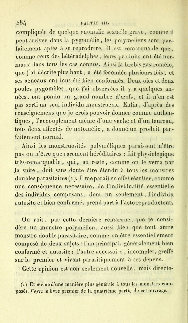 compliquée de quelque anomalie sexuelle grave, comme il peut arriver dans la pygomélie, les polyméîiens sont par- faitement aptes à se reproduire. Il est remarquable que , comme ceux des hétéradeiphes , leurs produits ont été nor- maux dans tous les cas connus. Ainsi la brebis gastromèle, que j’ai décrite plus haut, a été fécondée plusieurs fois, et ses agneaux ont tous été bien conformés. Deux oies et deux poules pygomèles, que j^ai observées il y a quelques an- nées, ont pondu un grand nombre d’eeufs, et il n’en est pas sorti un seul individu monstrueux. Enfin, d’après des renseignemens que je crois pouvoir donner comme authen- tiques , l’accouplement même d’une vache et d’un taureau, tous deux affectés de notomélie, a donné un produit par- faitement normal. Ainsi les monstruosités polyméliqiies paraissent n’être j)as ou n’être que rarement héréditaires : fait physiologique très-remarquable , qui, au reste, comme on le verra par la suite , doit sans doute être étendu à tous les monstres doubles parasitaires (i). Il me paraît en effet résulter, comme une conséquence nécessaire, de l’individualité essentielle des individus composans, dont un seulement, l’individu autosite et bien conformé, prend part à l’acte reproducteur. On volt, par cette dernière remarque, que je consi- dère un monstre polymélien, aussi bien que tout autre monstre double parasitaire, comme un être essentiellement composé de deux sujets : l’un principal, généralement bien conformé et autosite; Tantre accessoire , incomplet, greffé sur le premier et vivant parasitiqncment 5 ses dépens. Cette opinion est non seulement nouvelle, mais dlrecte- (i) Et même d’une manière plus générale à tous les monstres com- posés. Voyez le livre premier de la quatrième partie de cet ouvrage.