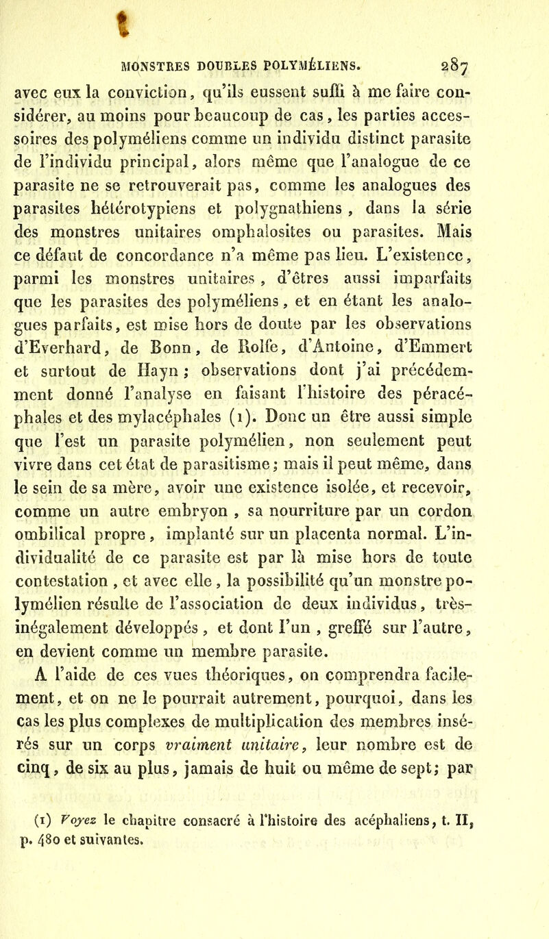 MONSTRES DOUBLES POLYMÉLÏENS. 287 avec eux la conviction, qu’ils eussent suffi à me faire con- sidérer, au moins pour beaucoup de cas , les parties acces- soires des polyméliens comme un individu distinct parasite de l’individu principal, alors même que l’analogue de ce parasite ne se retrouverait pas, comme les analogues des parasites hétérotypiens et polygnathiens , dans la série des monstres unitaires omphalosites ou parasites. Mais ce défaut de concordance n’a même pas lieu. L’existence, parmi les monstres unitaires , d’êtres aussi imparfaits que les parasites des polyméliens, et en étant les analo- gues parfaits, est mise hors de doute par les observations d’Everhard, de Bonn, de Roife, d’Antoine, d’Emmert et surtout de Hayn ; observations dont j’ai précédem- ment donné l’analyse en faisant riiistoire des péracé- phaies et des mylacéphaîes (i). Donc un être aussi simple que l’est un parasite polymélien, non seulement peut vivre dans cet état de parasitisme,* mais il peut même, dans le sein de sa mère, avoir une existence isolée, et recevoir, comme un autre embryon , sa nourriture par un cordon ombilical propre , implanté sur un placenta normal. L’in- dividualité de ce parasite est par là mise hors de toute contestation , et avec elle , la possibilité qu’un monstre po- lymélien résulte de l’association de deux individus, très- inégalement développés , et dont l’un , greffé sur l’autre, en devient comme un membre parasite. A l’aide de ces vues théoriques, on comprendra facile- ment, et on ne le pourrait autrement, pourquoi, dans les cas les plus complexes de multiplication des membres insé- rés sur un corps vraiment unitaire, leur nombre est de cinq, de six au plus, jamais de huit ou même de sept; par (i) Voyez le ctiapitre consacré à fhistoire des acéphaliens, t. Il, p. 480 et suivantes.