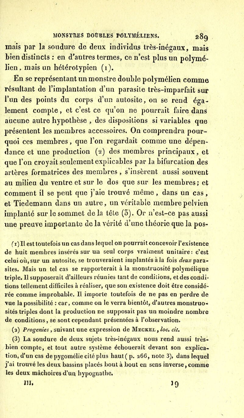 maïs par la soudure de deux individus très-inégaux, mais bien distincts : en d’autres termes, ce n’est plus un polymé- lien, mais un hétérotypien (1). En se représentant un monstre double polymélien comme résultant de l’implantation d’un parasite très-imparfait sur l’un des points du corps d’un autosite, on se rend éga- lement compte, et c’est ce qu’on ne pourrait faire dans aucune autre hypothèse , des dispositions si variables que présentent les membres accessoires. On comprendra pour- quoi ces membres, que l’on regardait comme une dépen- dance et une production (2) des membres principaux, et que l’on croyait seulement explicables par la bifurcation des artères formatrices des membres , s’insèrent aussi souvent au milieu du ventre et sur le dos que sur les membres ; et comment il se peut que j’aie trouvé même, dans un cas, et Tiedemann dans un autre, un véritable membre pelvien implanté sur le sommet de la tête (5). Or n’est-ce pas aussi une preuve importante de la vérité d’une théorie que la pos- (1) Il est toutefois un cas dans lequel on pourrai t concevoir l’existenûe de huit membres insérés sur un seul corps vraiment unitaire: c’est celui où, sur un autosiîe, se trouveraient implantés à la fois para- sites. Mais un tel cas se rapporterait à la monstruosité polymélique triple. Il supposerait d’ailleurs réunies tant de conditions, et des condi- tions tellement difficiles à réaliser, que son existence doit être considé- rée comme improbable. Il importe toutefois de ne pas en perdre de vue la possibilité : car, comme on le verra bientôt, d’autres monstruo- sités triples dont la production ne supposait pas un moindre nombre de conditions, se sont cependant présentées à l’observation. (2) Progenies , suivant une expression de Meckel , /oc. cit, (3) La soudure de deux sujets très-inégaux nous rend aussi très- bien compte, et tout autre système échouerait devant son explica- tion, d'un cas de pygomélie cité plus haut(p. 266, note 3), dans lequel j’ai trouvé les deux bassins placés bout à bout en sens inverse,comme les deux mâchoires d’ua bypognathe. m. 19