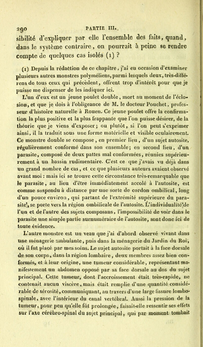 sibilité d’explîqucr par elle l’ensemble des faits, quand, dans le système contraire, on pourrait è peine se rendre compte de quelques cas isolés ( i ) ? (i) Depuis la rédafclion de ce chapitre, j’ai eu occasion d’examiner plusieurs autres monstres polyméliens, parmi lesquels deux, très-diffé- rens de tous ceux qui précèdent, offrent trop d’intérêt pour que je puisse me dispenser de les indiquer ici. L’un d’eux est un jeune poulet double, mort au moment de l’éclo- sion, et que je dois à l’obligeance de M. le docteur Pouchet, profes- seur d’histoire naturelle à Rouen. Ce jeune poulet offre la confirma- tion la plus positive et la plus frappante que l’on puisse désirer, de la théorie que je viens d’exposer; ou plutôt, si l’on peut s’exprimer ainsi, il la traduit sous une forme matérielle et visible oculairement. Ce monstre double se compose , en premier lieu, d’un sujet autosite, régulièrement conformé dans son ensemble; en second lieu, d’un parasite, composé de deux pattes mal conformées, réunies supérieu- rement à un bassin rudimentaire. C’est ce que j’avais vu déjà dans un grand nombre de cas , et ce que plusieurs auteurs avaient observé avant moi : mais ici se trouve celte circonstance très-remarquable que le parasite, au lieu d’être immédiatement accolé à l’autosite, est comme suspendu à distance par une sorte de cordon ombilical, long d’un pouce environ, qui parlant de l’extrémité supérieure du para- site’, se porte vers la région ombilicale de l’autosite. L’individualiléMe l’un et de l’autre des sujets composans, l’impossibilité de voir dans le parasite une simple partie surnuméraire de l’aulosite, sont donc ici de toute évidence. L’autre monstre est un veau que j’ai d’abord observé vivant dans une ménagerie ambulante, puis dans la ménagerie du Jardin du Roi, où il fut placé par mes soins. Le sujet aulosite portait à la face dorsale de son corps, dans la région lombaire, deux membres assez bien con- formés, et à leur origine, une tumeur considérable, représentant ma- nifestement un abdomen opposé par sa face dorsale au dos du sujet principal. Celle tumeur, dont l’accroissement était très-rapide, ne contenait aucun viscère, mais était remplie d’une quantité considé- rable de sérosité, communiquant, au travers d’une large fissure lombo- spinale, avec l’intérieur du canal vertébral. Aussi la pression de la tumeur, pour peu qu’elle fût prolongée, faisait-elle ressentir ses effets sur l’axe cérébro-spinal du sujet principal, qui par moment tombait