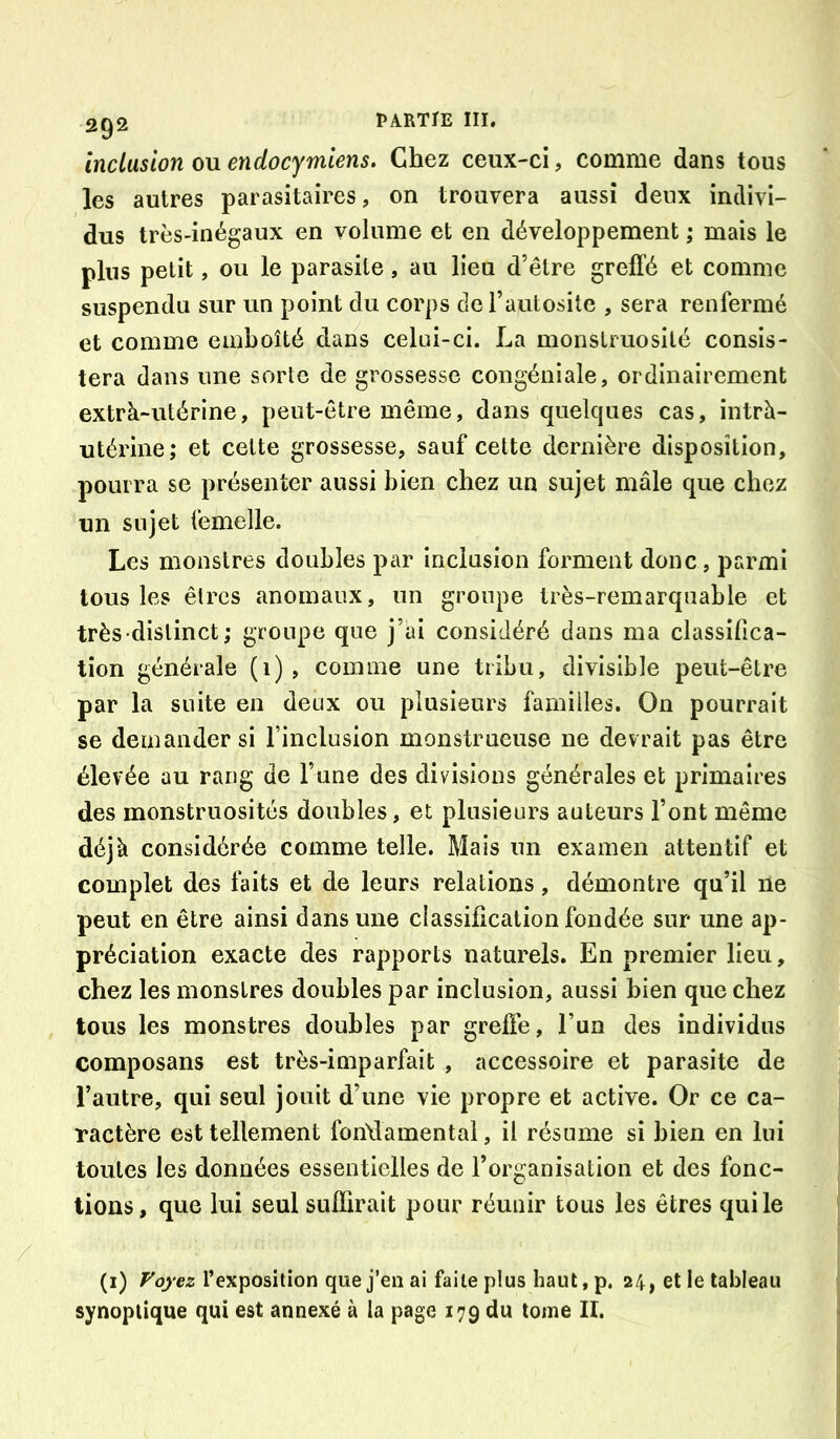 inclusion ou endocymiens. Chez ceux-ci, comme dans tous les autres parasitaires, on trouvera aussi deux indivi- dus très-inégaux en volume et en développement ; mais le plus petit, ou le parasite, au lieu d’être greffé et comme suspendu sur un point du corps de l’autosite , sera renfermé et comme emboîté dans celui-ci. La monstruosité consis- tera dans une sorte de grossesse congéniale, ordinairement extrà-utérine, peut-être même, dans quelques cas, intrh- utérine; et celte grossesse, sauf cette dernière disposition, pourra se présenter aussi bien chez un sujet mâle que chez un sujet femelle. Les monstres doubles par inclusion forment donc, parmi tous les êtres anomaux, un groupe très-remarquable et très-distinct; groupe que j’ai considéré dans ma classifica- tion générale (1), comme une tribu, divisible peut-être par la suite en deux ou plusieurs familles. On pourrait se demander si l’inclusion monstrueuse ne devrait pas être élevée au rang de l’une des divisions générales et primaires des monstruosités doubles, et plusieurs auteurs l’ont même déjà considérée comme telle. Mais un examen attentif et complet des faits et de leurs relations, démontre qu’il ne peut en être ainsi dans une classification fondée sur une ap- préciation exacte des rapports naturels. En premier Heu, chez les monstres doubles par inclusion, aussi bien que chez tous les monstres doubles par greffe, l’un des individus composans est très-imparfait , accessoire et parasite de l’autre, qui seul jouit d’une vie propre et active. Or ce ca- ractère est tellement fondamental, il résume si bien en lui toutes les données essentielles de l’organisation et des fonc- tions, que lui seul suffirait pour réunir tous les êtres qui le (i) Fo)’ez l’exposition que j’en ai faite plus haut,p, 24, et le tableau synoptique qui est annexé à la page 179 du tome II.