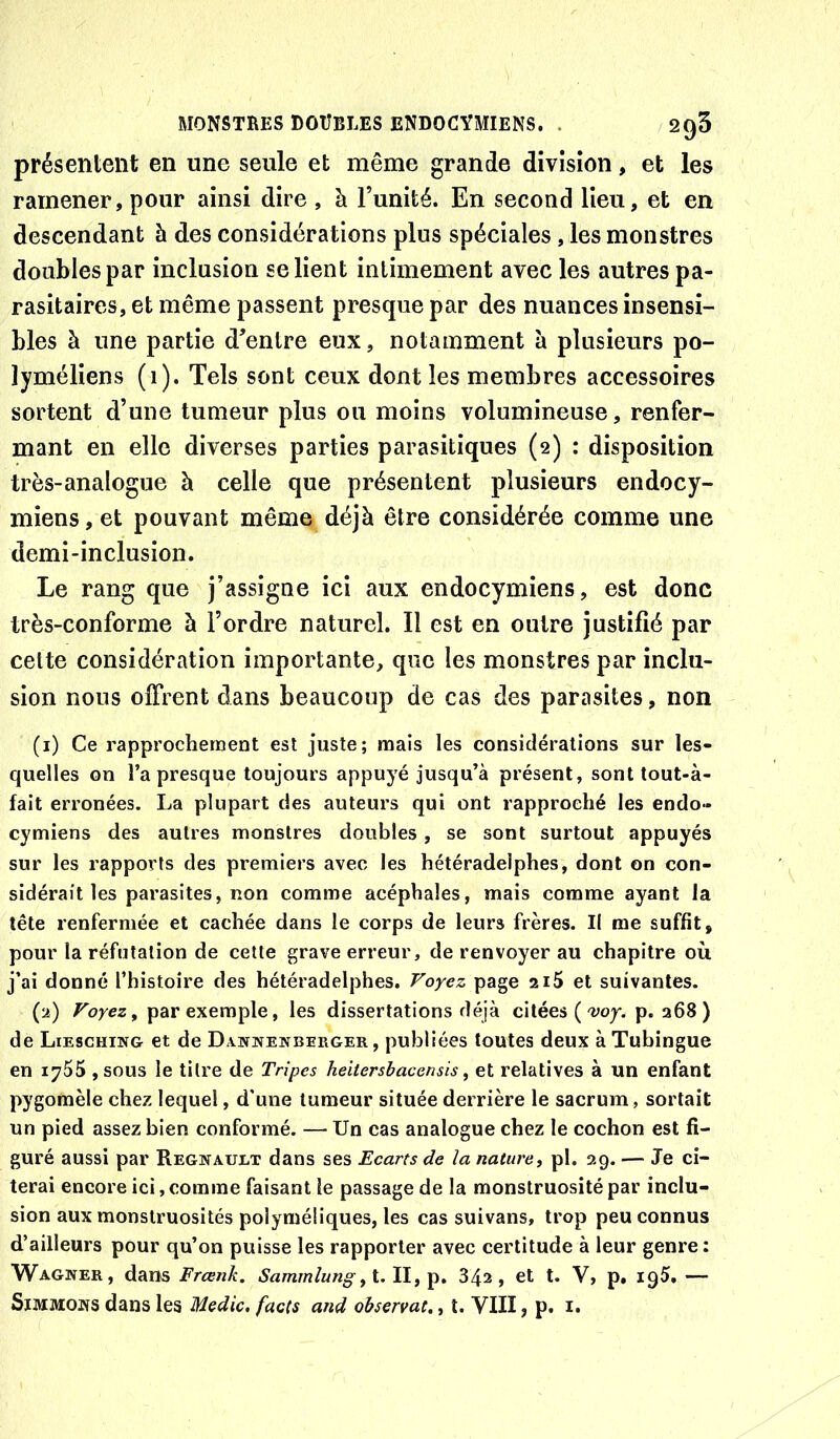 présentent en une seule et même grande division, et les ramener, pour ainsi dire , à Funité. En second lieu, et en descendant à des considérations plus spéciales, les monstres doubles par inclusion se lient intimement avec les autres pa- rasitaires, et même passent presque par des nuances insensi- bles à une partie d^enlre eux, notamment à plusieurs po- lyméliens (i). Tels sont ceux dont les membres accessoires sortent d’une tumeur plus ou moins volumineuse, renfer- mant en elle diverses parties parasitiques (2) : disposition très-analogue à celle que présentent plusieurs endocy- miens, et pouvant même déjà être considérée comme une demi-inclusion. Le rang que j’assigne ici aux endocymiens, est donc très-conforme à l’ordre naturel. Il est en outre justifié par celte considération importante, que les monstres par inclu- sion nous olFrent dans beaucoup de cas des parasites, non (1) Ce rapprochement est juste; mais les considérations sur les- quelles on l’a presque toujours appuyé jusqu’à présent, sont tout-à- fait erronées. La plupart des auteurs qui ont rapproché les endo- cymiens des autres monstres doubles, se sont surtout appuyés sur les rapports des premiers avec les hétéradelphes, dont on con- sidérait les parasites, non comme acéphales, mais comme ayant la tête renfermée et cachée dans le corps de leurs frères. Il me suffit, pour la réfutation de cette grave erreur, de renvoyer au chapitre où j’ai donné l’histoire des hétéradelphes. Voyez page 2i5 et suivantes. (2) Voyez, par exemple, les dissertations déjà citées ('woj. p. 368) de L1E8CHIN& et de Dawnenberger , publiées toutes deux àTuhingue en 1755 ,sou3 le titre de Tripes heitersbacensis, et relatives à un enfant pygomèle chez lequel, d'une tumeur située derrière le sacrum, sortait un pied assez bien conformé. — Un cas analogue chez le cochon est fi- guré aussi par Regnauet dans ses Ecarts de la nature, pl. 39. — Je ci- terai encore ici,comme faisant le passage de la monstruosité par inclu- sion aux monstruosités polyméliques, les cas suivans, trop peu connus d’ailleurs pour qu’on puisse les rapporter avec certitude à leur genre; Wagner, dans Frcenk. Sammlung34a, et t. V, p. igS. — SïMMONS dans les Medic, facts and observât., t. VIII, p. i.