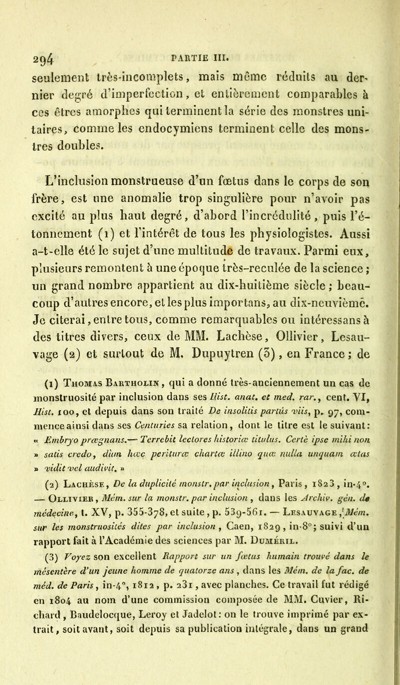 seulement irès-iiicomplets, maïs même réduits au der^ nier degré d’imperfection, et entièrement comparaLles à ces êtres amorphes qui terminent la série des monstres uni- taires, comme les endocymiens terminent celle des mons- tres doubles. L’inclusion monstrueuse d’un fœtus dans le corps de son frère, est une anomalie trop singulière pour n’avoir pas excité au plus haut degré, d’abord l’incrédulité, puis l’é- tonnement (i) et l’intérêt de tous les physiologistes. Aussi a-t-elle été le sujet d’une multitude de travaux. Parmi eux, plusieurs remontent à une époque très-reculée de la science ; un grand nombre appartient au dix-huitième siècle ; beau- coup d’autres encore, et les plus importans, au dix-neuvième. Je citerai, entre tous, comme remarquables ou intéressansà des titres divers, ceux de MM. Lachèse, Ollivier, Lesau- vage (2) et surtout de M. Dupuytren (5), en France ; de (1) Thomas Bartholik, qui a donné très-anciennement un cas de monstruosité par inclusion dans ses Hist. anac. et med. rar.^ cent. VI, ÜLst. 100, et depuis dans son traité De insolitis partüs 'viis, p_ 97, com- menceainsi dans ses Centuries sa relation, dont le titre est le suivant; « Emhryo prœgnans.— Terrebit lectores historiœ titidus. Certè ipse mihi non » satis credo ^ dlun hœc periturcc chartee iilino quœ nulla unquain œtas » 'vidit'vcl audivit, (2) Lachèse, De la duplicité monstr. par inclusion y Paris, 1823, in*4<’. — Ollivier, Mém. sur la monstr. par inclusion , dans les Archic. gèn. de médecine.y l. XV, p. 355-378, et suite, p. 539-56i. — Lesauvage sur les monstruosités dites par inclusion y Caen, 1829, in-8®; suivi d’un rapport fait à l’Académie des sciences par M. Duméril. (3) Voyez son excellent Rapport sur un fœtus humain trouvé dans le mésentère d’un jeune homme de quatorze ans, dans les Mém. de la fac. de méd. de Paris y in-4*’, 1812 , p. 281, avec planches. Ce travail fut rédigé en 1804 au nom d’une commission composée de MM. Cuvier, Ri- chard , Baudelocque, Leroy et Jadelol: on le trouve imprimé par ex- trait, soit avant, soit depuis sa publication intégrale, dans un grand