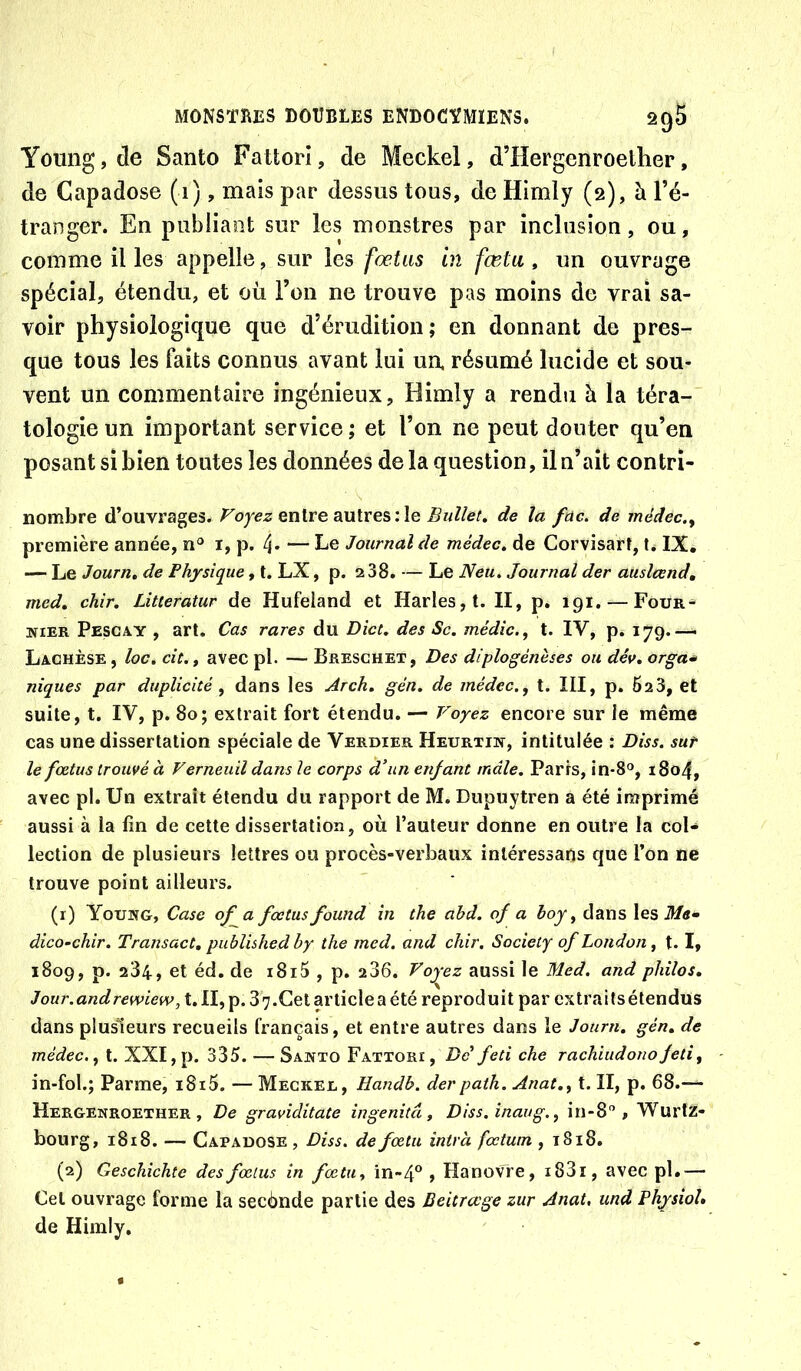Young, de Santo Fattorl, de Meckel, d’Hergenroelher, de Capadose (1), mais par dessus tous, de Himly (2), à l’é- tranger. En publiant sur les monstres par inclusion, ou, comme il les appelle, sur les fœtus in fœta , un ouvrage spécial, étendu, et où l’on ne trouve pas moins de vrai sa- voir physiologique que d’érudition; en donnant de pres- que tous les faits connus avant lui ua résumé lucide et sou- vent un commentaire ingénieux, Himly a rendti h la téra- tologie un important service ; et l’on ne peut douter qu’en posant si bien toutes les données de la question, il n’ait contrî- nombre d’ouvrages. Foyez entre aulresile Bullet» de la füc. de médec.^ première année, n“ i, p. 4* — Le Journal de médec. de Corvisarî, t. IX. — Le Journ, de Physique, t. LX, p. 2 38. — Le Neu. Journal der auslcend, med, chir, Litteratur de Hufeiand et Harles,t. II, p. 191. — Four^ NIER Pesgay , art. Cas rares du Dict, des Sc. médic., t. IV, p* 179.— Lachèse , loc. cît., avec pl. — Breschet, Des diplogénèses ou dév, orga* niques par duplicité ^ dans les Arch. gén, de médec.^ t. III, p. 628, et suite, t. IV, p. 80; extrait fort étendu. — Voyez encore sur le même cas une dissertation spéciale de Verdier Heurtiw, intitulée : Diss. sut le fœtus trouvé à Ferneuil dans le corps d’un enfant mâle. Paris, in-8®, 1804, avec pl. Un extrait étendu du rapport de M. Dupuytren a été imprimé aussi à la fin de cette dissertation, où l’auteur donne en outre la col- lection de plusieurs lettres ou procès-verbaux inléressafjs que l’on ne trouve point ailleurs. (1) Young, Case of a fœtus found in the abd. of a boy ^ dans les ilftf- dico’chir. Transact, publishedby the med. and chir. Society of London ^ t. I, 1809, p. 284, et éd, de i8i5 , p. 286. Voyez aussi le Med. and philos. Jour.andrewiew, t. II, p. 3 7.Cet article a été reproduit par extraits étendus dans plusieurs recueils français, et entre autres dans le Journ. gén. de médec., t. XXI, p. 335. — Santo Fattori, De feti che rachiudonoJeti, in-fol.; Parme, i8i5. — Meckel, Handb. derpath. Anat., t. II, p. 68.— Hergenroether , De graviditate ingenitâ, Diss.înaug., in-S , Wurtz- bourg, 1818. — Capadose, Diss. defœtu intrà fœtum , i8i8. (2) Geschichte des fœtus in fœtu., in-4® , Hanovre, i83i, avec pl.— Cet ouvrage forme la secènde partie des Beitrœge zur Anat, und PhysioL de Himly.