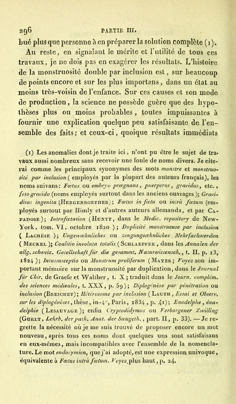 bué plus que personne ^ en préparer la solution complète (1 ). Au reste, en signalant le mérite et Futilité de tous ces travaux, je ne dois pas en exagérer les résultats. Lliistoire de la monstruosité double par inclusion est, sur beaucoup dépeints encore et sur les plus importans, dans un état au moins très-voisin de l’enfance. Sur ces causes et son mode de production, la science ne possède guère que des hypo- thèses plus ou moins probables , toutes impuissantes à fournir une explication quelque peu satisfaisante de l’en- semble des faits; et ceux-ci, quoique résultats immédiats (i) Les anomalies dont je traite ici, n’ont pu être le sujet de tra- vaux aussi nombreux sans recevoir une foule de noms divers. Je cite- rai comme les principaux synonymes des mots monstre et monstruo- sité par inclusion ( employés par la plupart des auteurs français), les nomssuivans; Fœtus ou embrjo prœgnans, puerperus, gravidus y etc., fetogravido (noms employés surtout dans les anciens ouvrages); Gravi~ ditas ingenita (Hergenroether) ; Fœtus in fœtu ou imrà fœtuin (em- ploVés surtout par Hirnly et d’autres auteurs allemands, et par Ca.- padose); Intrafœtation (Huktx, dans le Medic. repositorj de New- York, tora. VI, octobre 1820 ); Duplicité monstrueuse par inclusion f Laghèse ) ; Ungewodinliches ou zeugungscehnliches Mehrfachwerden ( Meckel ); Coalüio involuta totalis (Schlaepfer , dans les Annalen der allg. schweiz. Gesellschaft für die gesammt, Naliirwissensch, ^ t. II, p. i3, 1824); Intussusceptio ou Monstrumproliferum (Mayer; Voyez ?>ou im- portant mémoire sur la monstruosité par duplication, dans le Journal für Chir. de Graefe et Wallher, t. X ; traduit dans le Journ. complém. des sciences médicales, t. XXX, p. 5g); Diplogéjièse par pénétration ou inclusion (Breschet) ; Hétérosome par inclusion ( Lauth , Essai et Observ. sur les diplogénèses, thèse, in-4, Paris, i834 , p. 4^) > Enadelphe , éna- delphie (Lesauvage); enfin Crjptodidjmus ou Verborgener Zwilling (Gurlt , Lehrb. derpatli. Anat. der Sœugeth., part. II, p. 33). — Je re- grette la nécessité où je me suis trouvé de proposer encore un mot nouveau, après tous ces noms dont quelques uns sont satisfaisans en eux-mêmes, mais incompatibles avec l’ensemble de la nomencla- ture. Le mot endocymien, que j’ai adopté, est une expression univoque, équivalente à Fœtus intrdfœtum, Voyez,Tp\u^ haut,p, 24»