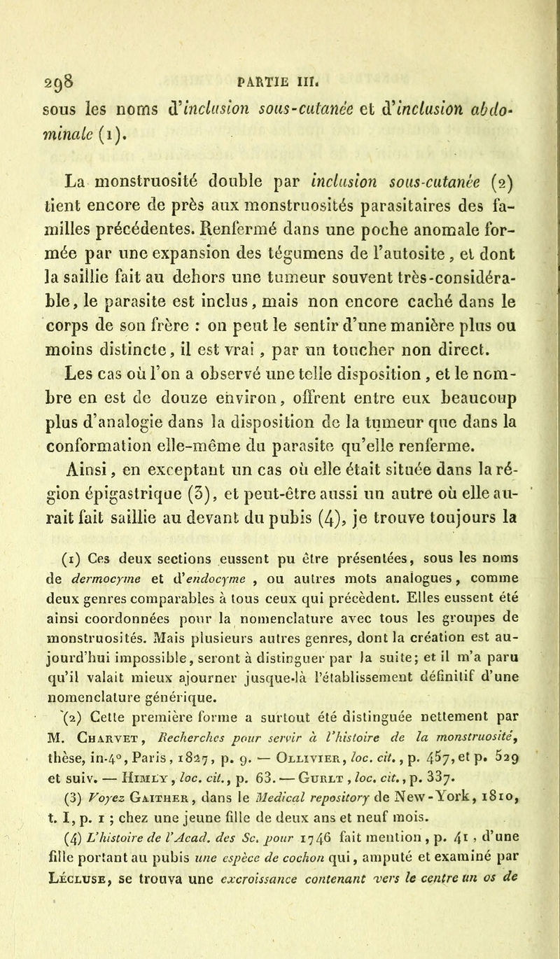 SOUS les noms inclusion sous~catanée et {['Inclusion abdo- minale (i), La monstruosité double par inclusion sous-cutanée (2) tient encore de près aux monstruosités parasitaires des fa- milles précédentes. Renfermé dans une poche anomale for- mée par une expansion des tégumens de Fautosite , et dont la saillie fait au dehors une tumeur souvent très-considéra- ble, le parasite est inclus, mais non encore caché dans le corps de son frère : on peut le sentir d’une manière plus ou moins distincte, il est vrai, par un toucher non direct. Les cas où l’on a observé une telle disposition , et le nom- bre en est de douze environ, offrent entre eux beaucoup plus d’analogie dans la disposition de la tumeur que dans la conformation elle-même du parasite qu’elle renferme. Ainsi, en exceptant un cas où elle était située dans la ré- gion épigastrique (3), et peut-être aussi un autre où elle au- rait fait saillie au devant du pubis (4), je trouve toujours la (i) Ces deux sections eussent pu être présentées, sous les noms de dermocyme et ôüendocyme , ou autres mots analogues, comme deux genres comparables à tous ceux qui précèdent. Elles eussent été ainsi coordonnées pour la nomenclature avec tous les groupes de monstruosités. Mais plusieurs autres genres, dont la création est au- jourd’hui impossible, seront à distinguer par la suite; et il m’a paru qu’il valait mieux ajourner jusque-là l’établissement définitif d’une nomenclature générique. '(2) Cette première forme a surtout été distinguée nettement par M. Charvet, Recherches pour servir à Vhistoire de la monstruosité, thèse, in-4°, Paris, 1827, p. 9. — Ollivier, loc. cit., p. 4^7, et p. 529 et suiv. — Himly , loc. cit., p. 63. — Gurlt , loc. cit., p. SSy. (3) Foyez Gaixher, dans le Medical repository de New-York, 1810, t. I, p. I ; chez une jeune fille de deux ans et neuf mois. (4) L’histoire de l’Acad, des Sc. pour 1746 fait mention , p. , d’une fille portant au pubis une espèce de cochon qui, amputé et examiné par Lécluse, se trouva une excroissance contenant 'vers le centre un os de