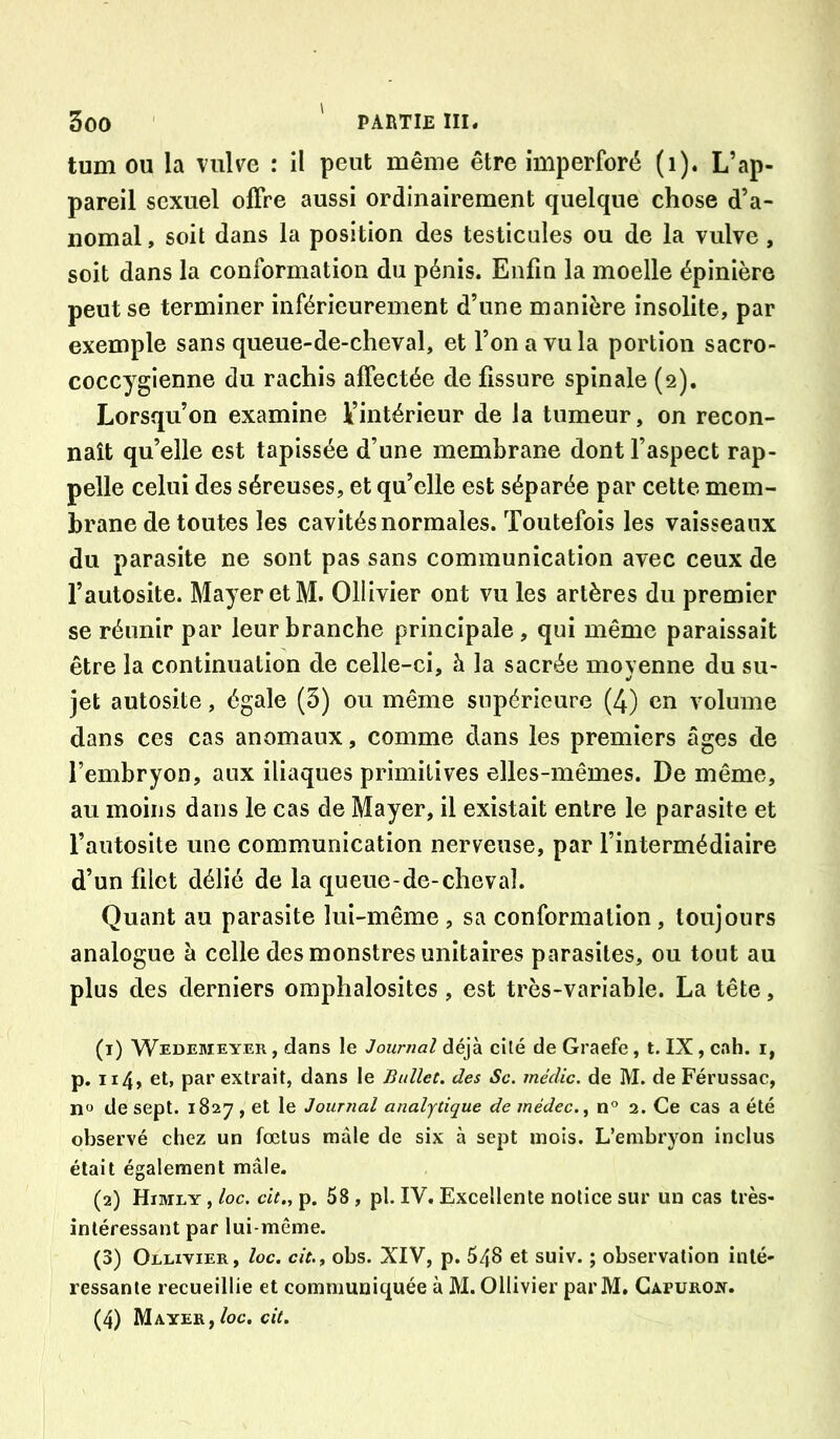 tum ou la vulve : il peut même être imperforé (i). L’ap- pareil sexuel offre aussi ordinairement quelque chose d’a- nomal , soit dans la position des testicules ou de la vulve, soit dans la conformation du pénis. Enfin la moelle épinière peut se terminer inférieurement d’une manière insolite, par exemple sans queue-de-cheval, et l’on a vu la portion sacro- coccygienne du rachis affectée de fissure spinale (2), Lorsqu’on examine ^intérieur de la tumeur, on recon- naît qu’elle est tapissée d’une membrane dont l’aspect rap- pelle celui des séreuses, et qu’elle est séparée par cette mem- brane de toutes les cavités normales. Toutefois les vaisseaux du parasite ne sont pas sans communication avec ceux de l’autosite. Mayer et M. Ollivier ont vu les artères du premier se réunir par leur branche principale , qui même paraissait être la continuation de celle-ci, à la sacrée moyenne du su- jet autosite, égale (3) ou même supérieure (4) en volume dans ces cas anomaux, comme clans les premiers âges de l’embryon, aux iliaques primitives elles-mêmes. De même, au moins dans le cas de Mayer, il existait entre le parasite et l’autosite une communication nerveuse, par l’intermédiaire d’un filet délié de la queue-de-cheval. Quant au parasite lui-même , sa conformation , toujours analogue à celle des monstres unitaires parasites, ou tout au plus des derniers omphalosîtes, est très-variable. La tête, (1) Wedemeyer , dans le Journal déjà cilé de Graefe, t. IX, cah. i, p. ii4> et, par extrait, dans le Bullet. des Sc. médic, de M. de Férussac, n“ de sept. 1827 , et le Journal analytique de médec.^ n° 2. Ce cas a été observé chez un fœtus mâle de six à sept mois. L’embryon inclus était également mâle. (2) Himly , loc, cit„ p. 58 , pl. IV. Excellente notice sur un cas très- intéressant par lui-même. (3) Ollivier, loc. cit., obs. XIV, p. 548 et suiv. ; observation inté- ressante recueillie et communiquée à M. Ollivier par M. Gapuroit. (4) Mayer, /oc. cit.