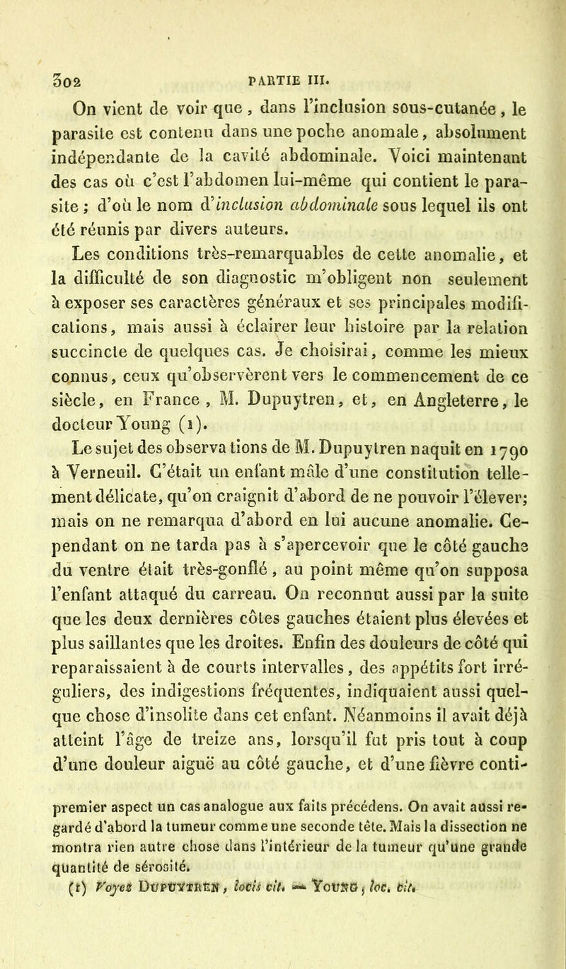 On vient de voir que, dans l’inclnsion sous-cutanée, le parasite est contenu dans une poche anomale, absolument indépendante de la cavité abdominale. Voici maintenant des cas où c’est l’abdomen lui-même qui contient le para- site ; d’où le nom à'Inclusion abdominale sous lequel ils ont été réunis par divers auteurs. Les conditions très-remarquables de cette anomalie, et la difficulté de son diagnostic m’obligent non seulement à exposer ses caractères généraux et ses principales modift- cations, mais aussi à éclairer leur histoire par la relation succincte de quelques cas. Je choisirai, comme les mieux connus, ceux qu’observèrent vers le commencement de ce siècle, en France, M. Dupuytreri, et, en Angleterre, le docteur Young (i). Le sujet des observa tions de M. Dupuytren naquit en 1790 à Yerneuil. C’était un enlant mâle d’une constitution telle- ment délicate, qu’on craignit d’abord de ne pouvoir l’élever; mais on ne remarqua d’abord en lui aucune anomalie. Ce- pendant on ne tarda pas h s’apercevoir que le côté gauche du ventre était très-gonflé, au point même qu’on supposa l’enfant attaqué du carreau. On reconnut aussi par la suite que les deux dernières côtes gauches étaient plus élevées et plus saillantes que les droites. Enfin des douleurs de côté qui reparaissaient à de courts intervalles, des appétits fort irré- guliers, des indigestions fréquentes, indiquaient aussi quel- que chose d’insolite dans cet enfant. Néanmoins il avait déjà atteint l’âge de treize ans, lorsqu’il fut pris tout à coup d’une douleur aiguë au côté gauche, et d’une fièvre conti- premier aspect un cas analogue aux faits précédens. On avait aussi re- gardé d’abord la tumeur comme une seconde tête. Mais la dissection ne montra rien autre chose dans l’intérieur de la tumeur qu’une grande quantité de sérosité. (i) Voyet DüPûVtlitîiï, îocii cttt YouîîOj hc, tît*