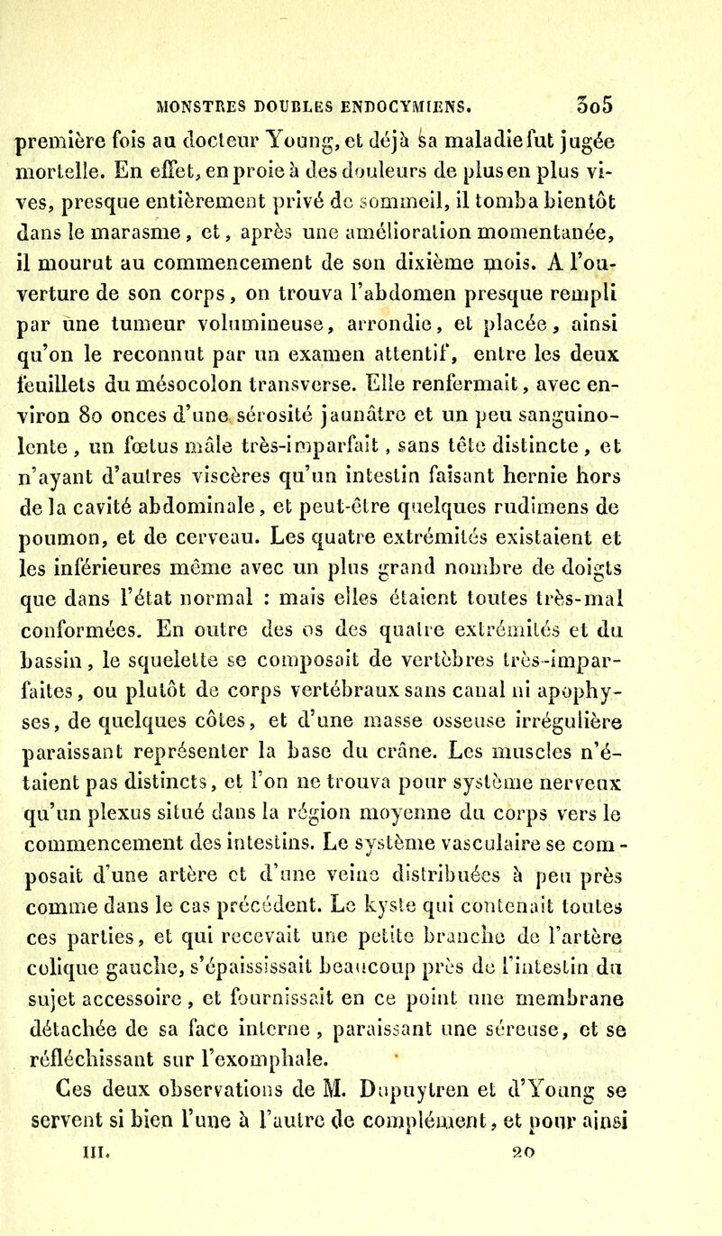 première fois aa docteur Yoang, et déjà maladie lut jugée mortelle. En effet, en proie à des douleurs de plus en plus vi- ves, presque entièremeut privé de sommeil, il tomba bientôt dans le marasme, et, après une amélioration momentanée, il mourut au commencement de son dixième ipiois. A l’ou- verture de son corps, on trouva l’abdomen presque rempli par une tumeur volumineuse, arrondie, et placée, ainsi qu’on le reconnut par un examen attentif, entre les deux feuillets du mésocolon transverse. Elle renfermait, avec en- viron 8o onces d’une sérosité jaunâtre et un peu sanguino- lente , un fœtus mâle très-imparfait, sans tête distincte , et n’ayant d’autres viscères qu’un intestin faisant hernie hors de la cavité abdominale, et peut-être quelques rudimens de poumon, et de cerveau. Les quatre extrémités existaient et les inférieures même avec un plus grand nombre de doigts que dans l’état normal : mais elles étaient toutes très-mal conformées. En outre des os des quatre extrémités et du bassin, le squelette se composait de vertèbres très-impar- faites , ou plutôt de corps vertébraux sans canal ni apophy- ses, de quelques côtes, et d’une masse osseuse irrégulière paraissant représenter la base du crâne. Les muscles n’é- taient pas distincts, et l’on ne trouva pour système nerveux qu’un plexus situé dans la région moyenne du corps vers le commencement des intestins. Le système vasculaire se com- posait d’une artère et d’une veine distribuées à peu près comme dans le cas précédent. Le kyste qui contenait toutes ces parties, et qui recevait une petite branche de l’artère colique gauche, s’épaississait beaucoup près de l’intestin du sujet accessoire , et fournissait en ce point une membrane détachée de sa face interne, paraissant une séreuse, et se réfléchissant sur l’exomphale. Ces deux observations de M. Dupuylren et d’Young se servent si bien Time à l’autre de complément, et pour ainsi III. 20