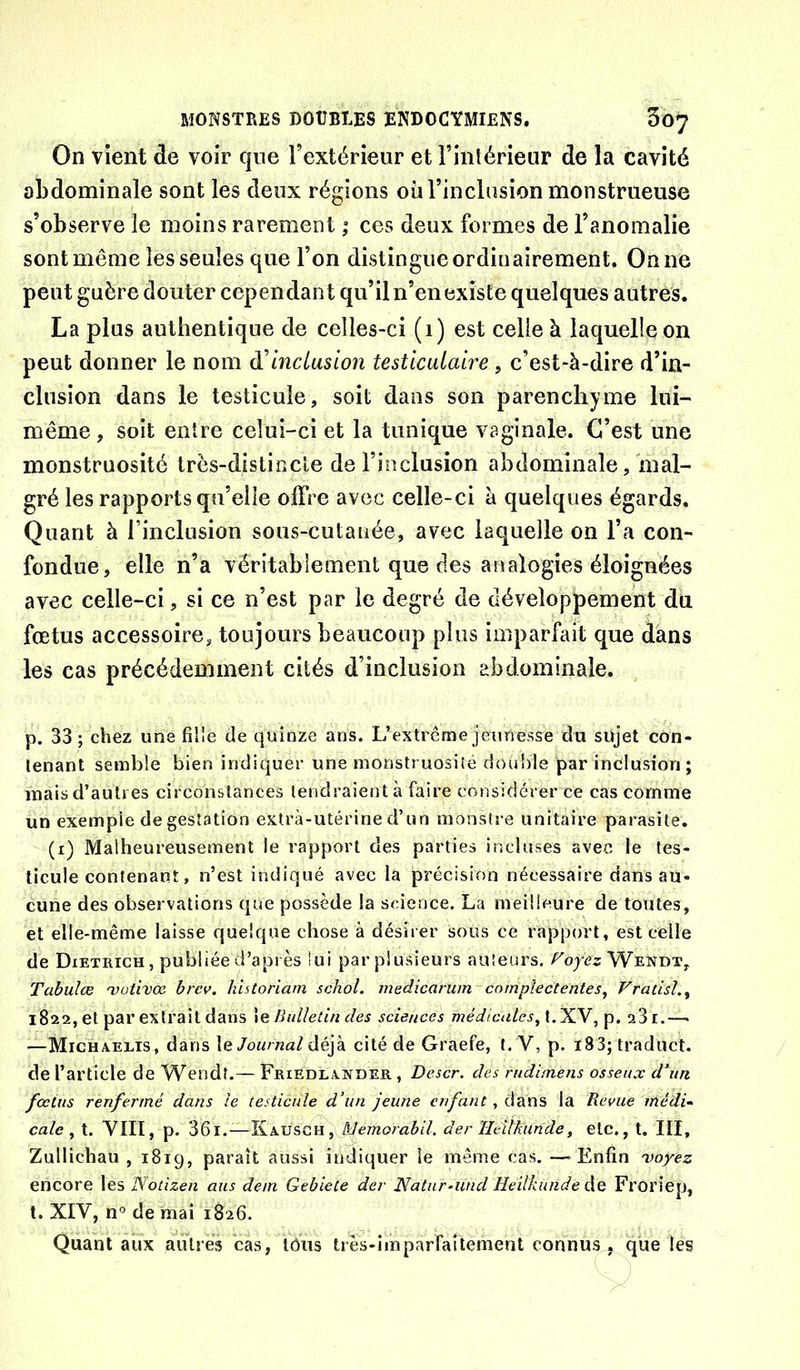 On vient de voir que l’extérieur et l’intérieur de la cavité abdominale sont les deux régions oii l’inclusion monstrueuse s’observe le moins rarement ; ces deux formes de l’anomalie sont même les seules que l’on distingue ordinairement. On ne peut guère douter cependant qu’il n’en existe quelques autres. La plus authentique de celles-ci (i) est celle à laquelle on peut donner le nom di inclusion testiculaire , c’est-à-dire d’in- clusion dans le testicule, soit dans son parenchyme lui- même , soit entre celui-ci et la tunique vaginale. C’est une monstruosité très-distincte de l’inclusion abdominale, mal- gré les rapports qu’elle olFre avec celle-ci à quelques égards. Quant à l’inclusion sous-cutanée, avec laquelle on l’a con- fondue, elle n’a véritablement que des analogies éloignées avec celle-ci, si ce n’est par le degré de développement du fœtus accessoire, toujours beaucoup plus imparfait que dans les cas précédemment cités d’inclusion abdominale. p. 33; chez une fille de quinze ans. L’extrême jeunesse du sujet con- tenant semble bien indiquer une monstruosité double par inclusion ; mais d’autres circonstances tendraient à faire considérer ce cas comme un exemple de gestation extra-utérine d’un monstre unitaire parasite. (i) Malheureusement le rapport des parties incluses avec ie tes- ticule contenant, n’est indiqué avec la précision nécessaire dans au- cune des observations que possède la science. La meilleure de toutes, et elle-même laisse quelque chose à désirer sous ce rapport, est celle de Dietrich, publiée d’api ès lui par plusieurs auteurs, Wendt, Tabulœ <votivœ. hrev. hïUoriam schol. medicarum cnmpiectentes^ Vratisl.^ 1822, et par extrait dans Bulletin des sciences médicalcs^X.'Xy aSi.— —Michaelis, dans \& Journal déjà cité de Graefe, t. V, p. i83; traduct. de l’article de Wendt.— Friedlaxder , Descr. des mdimens osseux d’un fœtus renfermé dans le testicule d’un jeune enfant, dans la Revue médi- cale ^ t. VIII, p. 36l.—Kausgh, Memorahil. der Heilkunde, etc., t. III, Zullichau , 1819, paraît aussi indiquer le même cas. —^ Enfin voyez encore les Notizen ans dem Gebiete der Natnr-und Heilkunde Ag Frorîep, t. XIV, n° de mai 1826. Quant aux autres cas, lôiis très-imparFaitement connus, que les