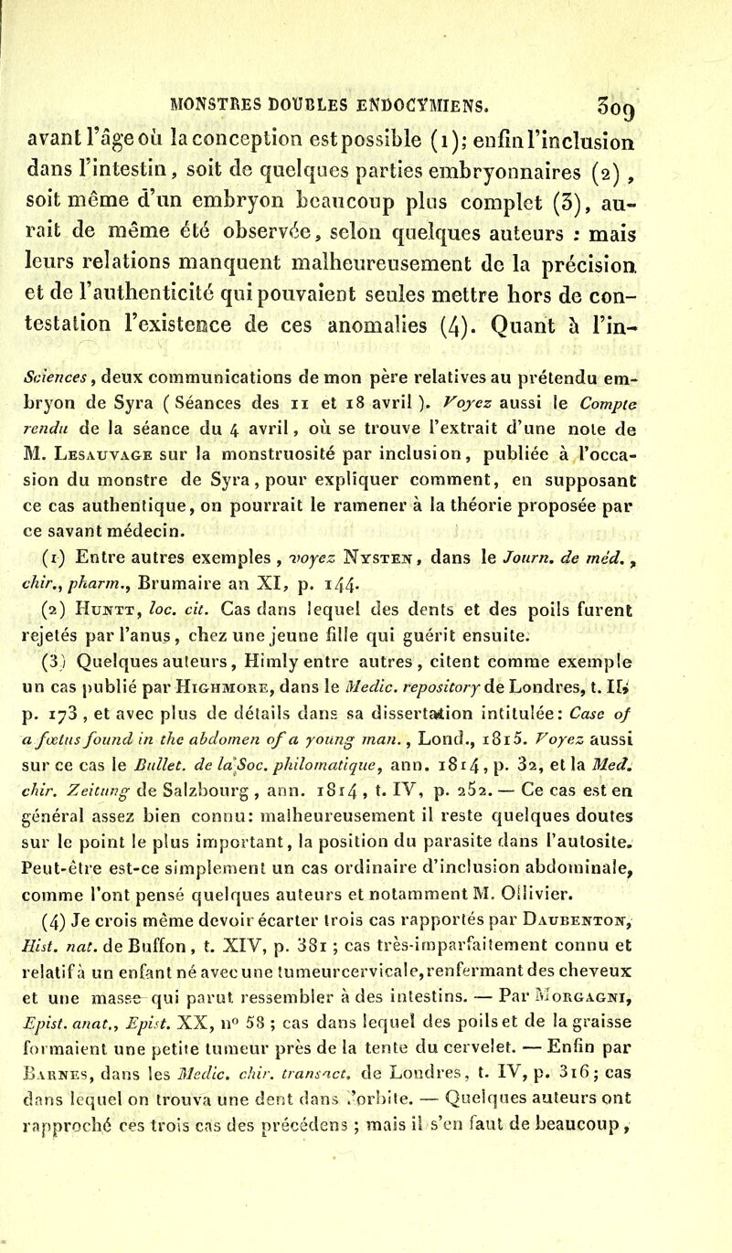 avant l’ageoii îaconception estpossible (i); enfinl’inclusioii dans l’intestin, soit de quelques parties embryonnaires (2) , soit même d’un embryon beaucoup plus complet (3), au- rait de même été observée, selon quelques auteurs ; mais leurs relations manquent malheureusement de la précision, et de l’authenticité qui pouvaient seules mettre hors de con- testation l’existence de ces anomalies (4). Quant à l’in- Sciences^ deux communications démon père relatives au prétendu em- bryon de Syra (Séances des ii et 18 avril ). Voyez aussi le Compte rendu de la séance du 4 avril, où se trouve l’extrait d’une noie de M. Lesauvage sur îa monstruosité par inclusion, publiée à l’occa- sion du monstre de Syra, pour expliquer comment, en supposant ce cas authentique, on pourrait le ramener à la théorie proposée par ce savant médecin. (1) Entre autres exemples , 'voyez Nysten, dans le Journ. de méd., chir,^ pharm., Brumaire an XI, p. i44- (2) Hujvtt, loc. ck. Cas dans lequel des dents et des poils furent rejetés par l’anus, chez une jeune fille qui guérit ensuite. (3) Quelques auteurs, Himly entre autres, citent comme exemple un cas publié par Highmore, dans le Medic. repositoryà^ Londres, t. II> p. 173 , et avec plus de détails clans sa dissertation intitulée: Case of a fœtus found in the abdomen of a young man., Lond., i8r5. Voyez aussi sur ce cas le Ballet, de la'Soc. philomatique^ ann. 1814 ) p* 32, et la Med. dur. Zeitimg de Salzbourg , ann. 1814 , t. IV, p. 252. — Ce cas est en général assez bien connu: malheureusement il reste quelques doutes sur le point le plus important, la position du parasite dans l’autosite. Peut-être est-ce simplement un cas ordinaire d’inclusion abdominale, comme l’ont pensé quelques auteurs et notamment M. Ollivier. (4) Je crois même devoir écarter trois cas rapportés par Daube^ttott, Hist. nat. de Buffon , t. XIV, p. 38i ; cas très-imparfaitement connu et relatif à un enfant né avec une tumeurcervicale,renfermant des cheveux et une masse qui parut ressembler à des intestins. — Par Morgagni, Epist. anat„ Epist. XX, n° 58 ; cas dans lequel des poils et de la graisse formaient une petite tumeur près de la tente du cervelet. — Enfin par Barres, dans les Medic. chir. transact, de Londres, t. IV, p. 3i6; cas dans lequel on trouva une dent dans .’orhlfe. — Quelques auteurs ont rapproché ces trois cas des précédens ; mais il s’en faut de beaucoup ,