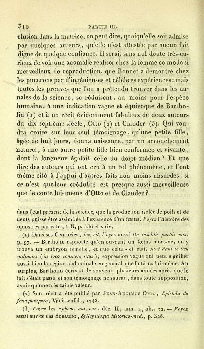 clusion dans la malrice, on peut dire, quoiqu’elle soit admise par quelques auteurs, qu’elle n’est attestée par aucun fait digne de quelque confiance. Il serait sans nul doute très-cu- rieux de voir une anomalie réaliser chez la femme ce mode si merveilleux de reproduction, que Bonnet a démontré chez les pucerons par d’ingénieuses et célèb res expériences : mais toutes les preuves que l’on a prétendu trouver dans les an- nales de la science, se réduisent, au moins pour l’espèce humaine, à une indication vague et équivoque de Bartho- lin (i) et à un récit évidemment fabuleux de deux auteurs du dix-septième siècle, Otto (2) et Glander (5). Qui vou- dra croire sur leur seul témoignage, qu’une petite fille, âgée de huit jours, donna naissance, par un accouchement naturel, à une autre petite fille bien conformée et vivante, dont la longueur égalait celle du doigt médian? Et que dire des auteurs qui ont cru à un tel phénomène, et l’ont même cité à l’appui d’autres faits non moins absurdes, si ce n’est que leur crédulité est presque aussi merveilleuse que le conte lui-même d’Otto et de Glauder ? clans l’état présent de la science, que la production isolée de poils et de dents puisse être assimilée à l’existence d’un fœtus. Voyez l’histoire des monstres parasites, t. Il, p. 536 et suiv. (1) Dans ses Centuries , loc. cit. Fojez aussi De insolitis parlas 'viis, p. 97. — Bartholin rapporte qu’en ouvrant un fœtus mort-né, on y trouva un embryon femelle , et ([ue celui - ci était situé dans le lieu ordinaire (/« loco consueto shus expression vague qui peut signifier aussi bien la région abdominale en général que rutérus lui-même. Au surplus, Bartholin écrivait de souvenir plusieurs années après que le fait s’était passé, et son témoignage ne saurait, dans toute supposition, avoir qu’une très-faible valeur. (2) Son récit a été publié par Jeah-Auguste Otto, Epistola de fœiupnerpero^ Weissenfels, 1748. (3j Voyez les Ephem. nat. car., déc. II, ann. 2, obs. 72. •—> aussi sur ce cas Schurig , S/llepsilogia hîstorico-med,, p. 3a8.