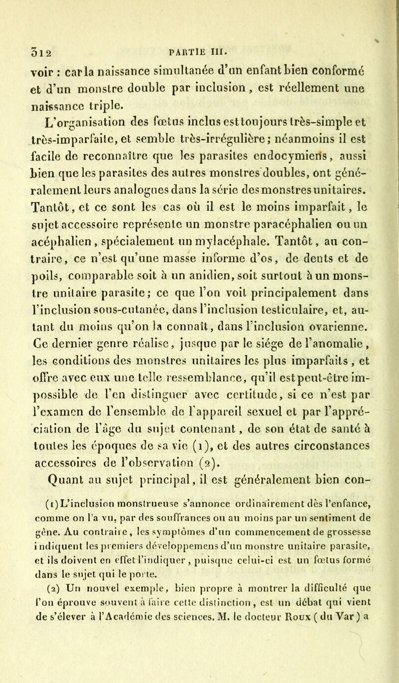 voir : caria naissance simultanée d’un enfant bien conformé et d’un monstre double par inclusion , est réellement une naissance triple. L’organisation des fœtus inclus est toujours très-simple et très-imparfaite, et semble très-irrégulière; néanmoins il est facile de reconnaître que les parasites endocymieils, aussi bien que les parasites des autres monslres’doubles, ont géné- ralement leurs analogues dans la série des monstres unitaires. Tantôt, et ce sont les cas où il est le moins imparfait, le sujet accessoire représente un monstre paracéphalien ou un acéphalien, spécialement unmylacéphale. Tantôt, au con- traire, ce n’est qu’une masse informe d’os, de dents et de poils, comparable soit h un anidien, soit surtout à un mons- tre unitaire parasite; ce que l’on voit principalement dans l’inclusion sous-cutanée, dans l’inclusion testiculaire, et, au- tant du moins qu’on la connaît, dans l’inclusion ovarienne. Ce dernier genre réalise, jusque par le siège de l’anomalie, les conditions des monstres unitaires les plus imparfaits , et offre avec eux une telle ressemblance, qu’il est peut-être im- possible de l’en distinguer avec certitude, si ce n’est par l’cxamcn de l’ensembic de l'appareil sexuel et par l’appré- ciation de Fàge du sujet contenant, de son état de santé à toutes les époques de sa vie (i), et des autres circonstances accessoires de l’observation (9). Quant au sujet principal, il est généralement bien con- (1) L’inclusion monstrueuse s’annonce ordinairement dès l’enfance, comme on l’a vu, par des souffrances ou au moins par un sentiment de gêne. Au contraire, les symptômes d’un commencement de grossesse indiquent les premiers développemensd’un monstre unitaire parasite, et ils doivent en effet l’indiquer, puisque celui-ci est un fœtus formé dans le sujet qui le porte. (2) UfJ nouvel exemple, bien propre à montrer la difficulté que l’oii éprouve souvent à faire cette distinction, est un débat qui vient de s’élever à l’Académie des sciences. M. le docteur Roux ( du Var ) a