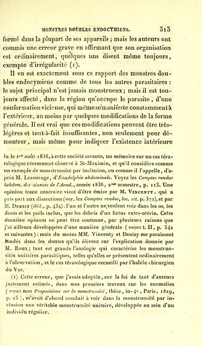 formé dans la plupart de ses appareils ; mais les auteurs ont commis une erreur grave en affirmant que son organisation est ordinairement, quelques uns disent même toujours, exempte d’irrégularité (i). Î1 en est exactement sons ce rapport des monstres dou- bles endocymiens comme de tous les autres parasitaires : le sujet principal n’est jamais monstrueux; mais il est tou- jours affecté, dans la région qu’occupe le parasite, d’une conformation vicieuse, qui mêmesemanifeste constamment à l’extérienr, au moins par quelques modifications de la forme générale. Il est vrai que ces modifications peuvent être très- légères et tout-à-fait insuffisantes, non seulement pour dé- montrer , mais même pour indiquer l’existence intérieure lu le leraoût i836,àcette société savante, un mémoire sur un cas téra- tologique récemment observé à St-Maxirnin, et qu’il considère comme un exemple de monstruosité par inclusion, ou comme il l’appelle, d’a- près M. Lesauvage, à'Énadelphie abdominale. Voyez les Comptes rendus hebdom. des séances de VAcad.^ année i836, 2”** semestre, p. ii3. Une opinion toute contraire vient d’être émise par M. Vikcentt, qui a j«ris part aux dissections ('ao/. les Comptes rendus^ loc. cit. p. 372), et par BL Dekisy {ibld., p. 434) ; l’un et l’autre ne]veu!ent voir dans les os, les dents et les poils inclus, que les débris d’un fœtus extra-utérin. Cette dernière opinion ne peut être soutenue, par plusieurs raisons que j’ai ailleurs développées d’une manière générale {voyez 1.11^ ip, 642 et suivantes); mais du moins MM. Vincenty et Denisy me paraissent fondés dans les doutes qu’ils élèvent sur l’explication donnée par M. Roux; tant est grande l’analogie qui caractérise les monstruo- sités unitaires parasitiques, telles qu’elles se présentent ordinairement à l’observation , et le cas tératologique recueilli par l’habile chirurgien du Var. (i) Cette erreur, que j’avais adoptée, sur la foi de tant d’auteurs justement estimés, dans mes premiers travaux sur les anomalies ( voyez mes Propositions sur la monstruosité, thèse, in-4° » Paris, 1829, p. 2a ), m’avait d’abord conduit à voir dans la monstruosité par in- clusion une véritable monstruosité unitaire, développée au sein d’un individu réguiier.