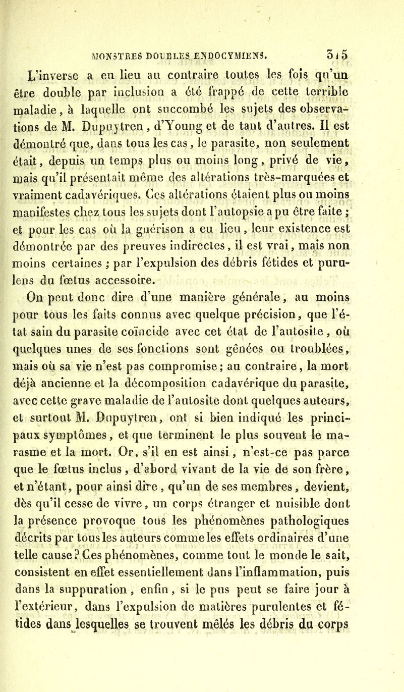L’inverse a eu lieu au contraire toutes les fois qu’un être double par iiielusion a été frappé de cette terrible maladie, à laquelle ont succombé les sujets des observa- tions de M. Dupuytren , d’Young et de tant d’autres. Il est démontré que, dans tous les cas, le parasite, non seulement était, depuis un temps plus ou moins long, privé de vie, mais qu’il présentait même des altérations très-marquées et vraiment cadavériques. Ces altérations étaient plus ou moins manifestes chez tous les sujets dont l’autopsie a pu être faite ; et pour les cas où la guérison a eu lieu, leur existence est démontrée par des preuves indirectes, il est vrai, mais non moins certaines ; par l’expulsion des débris fétides et puru» lens du fœtus accessoire. On peut donc dire d’une manière générale, au moins pour tous les faits connus avec quelque précision, que l’é- tat sain du parasite coïncide avec cet état de l’autôsite , où quelques unes de ses fonctions sont gênées ou troublées, mais où sa vie n’est pas compromise; au contraire, la mort déjà ancienne et la décomposition cadavérique du parasite, avec cette grave maladie de l’aulosite dont quelques auteurs, et surtout M. Dupuytren, ont si bien indiqué les princi~ paux symptômes, et que terminent le plus souvent le ma- rasme et la mort. Or, s’il en est ainsi, n’est-ce pas parce que le fœtus inclus, d’abord vivant de la vie de son frère, et n’étant, pour ainsi dite , qu’on de ses membres, devient, dès qu’il cesse de vivre, un corps étranger et nuisible dont la présence provoque tous les phénomènes pathologiques décrits par tous les auteurs comme les effets ordinaires d’une telle cause? Ces phénomènes, comme tout le monde le sait, consistent en effet essentiellement dans l’inflammation, puis dans la suppuration, enfin, si le pus peut se faire jour à l’extérieur, dans l’expulsion de matières purulentes et fé- tides dans lesquelles se trouvent mêlés les débris du corps