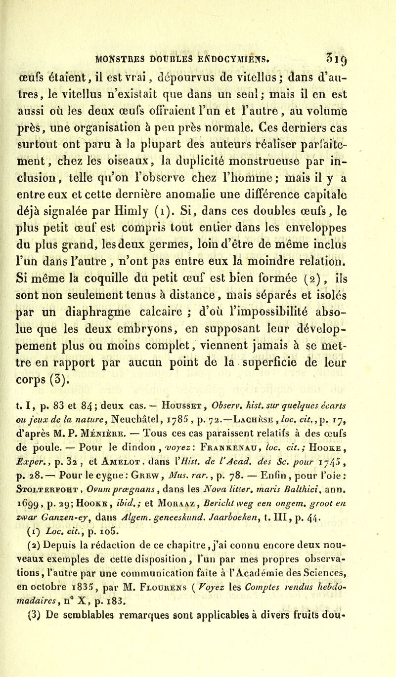 œufs étaient, il est vrai, dépourvus de vitellus; dans d’au- tres, le vitellus n’existait que dans un seul; mais il en est aussi où les deux œufs olFraient l’un et l’autre, au volume près, une organisation à peu près normale. Ces derniers cas surtout ont paru à la plupart des auteurs réaliser parfaite- ment, chez les oiseaux, la duplicité monstrueuse par in- clusion , telle qu’on l’observe chez l’homme ; mais il y a entre eux et cette dernière anomalie une différence capitale déjà signalée par Himly (1). Si, dans ces doubles œufs, le plus petit œuf est compris tout entier dans les enveloppes du plus grand, les deux germes, loin d’être de même inclus l’un dans Tautre , n’ont pas entre eux la moindre relation. Si même la coquille du petit œuf est bien formée (2), ils sont non seulement tenus à distance, mais séparés et isolés par un diaphragme calcaire ; d’où l’impossibilité abso- lue que les deux embryons, en supposant leur dévelop- pement plus ou moins complet, viennent jamais à se met- tre en rapport par aucun point de la superficie de leur corps(3). t. I, p. 83 et 84 ; deux cas. — Housset , Ohserv, hist. sur quelques écarts ou jeux de la nature, Neuchâtel, 1^85 , p. 72.—Laghèse , loc. cit.,\i. 17, d’après M. P. Méijière. — Tous ces cas paraissent relatifs à des œufs de poule. — Pour le dindon , 'voyez: Frajnkewau, loc. cît.; Hoore, Exper,, p. 82 , et Amelox, clans VHist. de VAcad, des Sc. pour 1745, p. 28.— Pour le cygne; Grew, Mus. rar., p. 78. — Enfin, pour l’oie; Stolterfoht , Ovum prœgnans, dans les Nova litter, maris Balthici., ann. 1Ô99 » P* Hooke , ibid,; et Moraaz , Bericht weg een ongem, groot en zwar Ganzen-ej, dans Algem. geneeskitnd. Jaarhoeken, î.III, p. 44* (1) Loc, cit. , p. io5. (2) Depuis la rédaction de ce chapitre, j’ai connu encore deux nou- veaux exemples de cette disposition, fun par mes propres observa- tions, l’autre par une communication faite à l’Académie des Sciences, en octobre i835, par M. Feourens ( Voyez les Comptes rendus hebdo^ madaires, n“ X, p. i83. (3) De semblables remarques sont applicables à divers fruits dou-