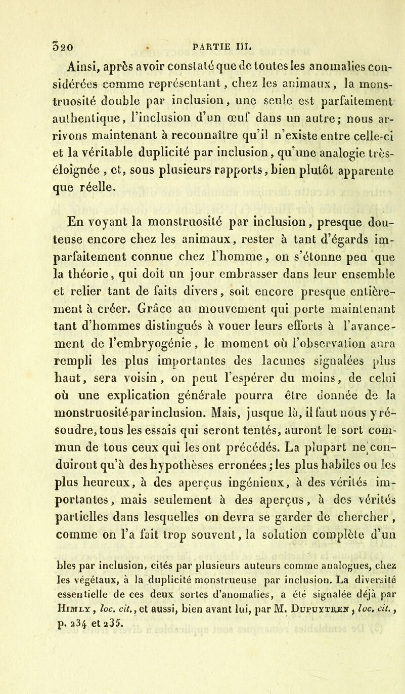 Ainsi, après avoir constaté que de toutes les anomalies con- sidérées^ comme représentant, chez les animaux, la mons- truosité double par inclusion, une seule est parfaitement authentique, l’inclusion d’un œuf dans un autre; nous ar- rivons maintenant à reconnaître qu’il n’existe entre celle-ci et la véritable duplicité par inclusion, qu’une analogie très- éloignée , et, sous plusieurs rapports,bien plutôt apparente que réelle. En voyant la monstruosité par inclusion, presque dou- teuse encore chez les animaux, rester à tant d’égards im- parfaitement connue chez l’homme, on s’étonne peu que la théorie, qui doit un jour embrasser dans leur ensemble et relier tant de faits divers, soit encore presque entière- ment à créer. Grâce au mouvement qui porte rnainlenant tant d’hommes distingués à vouer leurs efforts à l’avance- ment de l’embryogénie, le moment où l’observation aura rempli les plus importantes des lacunes signalées plus haut, sera voisin, on peut l’espérer du moins, de celui où une explication générale pourra être donnée do la monstruosité par inclusion. Mais, jusque lli, il faut nous y ré- soudre, tous les essais qui seront tentés, auront le sort com- mun de tous ceux qui les ont précédés. La plupart ne| con- duiront qu’à des hypothèses erronées ; les plus habiles ou les plus heureux, à des aperçus ingénieux, à des vérités im- portantes , mais seulement à des aperçus, à des vérités partielles dans lesquelles on devra se garder de chercher , comme on l’a fait trop souvent, la solution complète d’un blés par inclusion, cités par plusieurs auteurs comme analogues, chez les végétaux, à la duplicité monstrueuse par inclusion. La diversité essentielle de ces deux sortes d’anomalies, a été signalée déjà par Himly, Iqc, dt.j Qi aussi, bien avant lui, par M. DupuïxiiEif, loc, cil., p. 234. et 235.