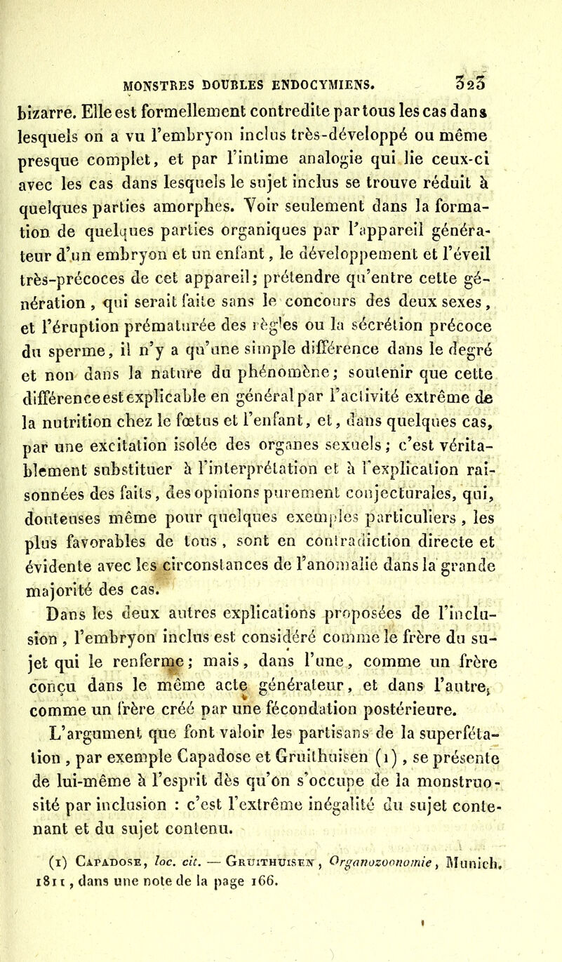 bizarre. Elle est formellement contredite partons les cas dans lesquels on a vu l’embryon incîns très-développé ou même presque complet, et par l’intime analo*>ie qui lie ceux-ci avec les cas dans lesquels le sujet inclus se trouve réduit à quelques parties amorphes. Voir seulement dans la forma- tion de quelques parties organiques par l’appareil généra- teur d’un embryon et un enfant, le développement et l’éveil très-précoces de cet appareil; prétendre qu’entre cette gé- nération , qui serait faite sans le concours des deux sexes , et l’éruption prématurée des règles ou la sécrétion précoce du sperme, il n’y a qu’une simple différence dans le degré et non dans la nature du phénomène; soutenir que cette différence est explicable en généralpar l’activité extrême do la nutrition chez le fœtus et l’enfant, et, dans quelques cas, par une excitation isolée des organes sexuels; c’est vérita- blement substituer è l’interprélation et h. rexplicalîon rai- sonnées des faits, des opinions pureoienl conjecturales, qui, douteuses même pour quelques exemples particuliers , les plus favorables de tous , sont en contradiction directe et évidente avec les circonstances de l’anomalie dans la grande majorité des cas. Dans les deux autres explications proposées de rioclu- sion , l’embryon inclus est considéré comme le frère du su- jet qui le renferme; mais, dans l’une, comme un frère conçu dans le même acte générateur, et dans l’antre^ comme un frère créé par une fécondation postérieure. L’argument que font valoir les partisans de la superféta- tion , par exemple Capadose et Gruîtbuîsen (i), se présente de lui-même à l’esprit dès qu’on s’occupe de la monstruo- sité par inclusion : c’est l’extrême inégalité du sujet conte- nant et du sujet contenu. (i) Capadose, Ioc, cit. — Gruithuisef , Organozooriomie t Rîunich, i8iî, dans une note de la page i66.
