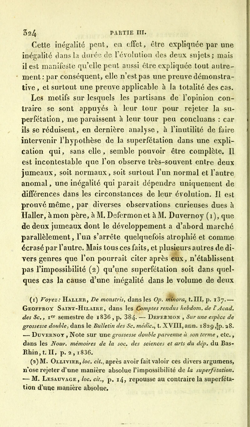 Celle inégalité pont, en cfFet, être expliquée par une inégalité clans la Jméc de l’évolution des deux sujets; mais il est manifesle qu’elle peut aussi être expliquée tout autre- ment : par conséquent, elle n’est pas une preuve démonstra- tive , et surtout une preuve applicable à la totalité des cas. Les motifs sur lesquels les partisans de l’opinion con- traire se sont appuyés à leur tour pour rejeter la su- perfétation, me paraissent h leur tour peu concluans : car ils se réduisent, en dernière analyse, à l’inutilité de faire intervenir l’hypothèse de la superfétation dans une expli- cation qui, sans elle, semble pouvoir être complète. Il est incontestable que l’on observe très-souvent entre deux jumeaux, soit normaux, soit surtout l’un normal et l’autre anomal, une inégalité qui paraît dépendre uniquement de différences dans les circonstances de leur évolution. Il est prouvé même, par diverses observations curieuses dues h Haller, à mon père, à M. Defermonet àM. Duvernoy (i), que de deux jumeaux dont le développement a d’abord marché parallèlement, l’un s’arrête quelquefois atrophié et comme écrasé par l’autre. Mais tous ces faits, et plusieurs autres de di- vers genres que l’on pourrait citer après eux, n’établissent pas l’impossibilité (2) qu’une superfétation soit dans quel- ques cas la cause d’une inégalité dans le volume de deux (1) Voyez: Haller, De monstrîs, dans les Op. minora^ t.III, p. 137,— Geoffroy Saint-Hilaire, dans les Comptes rendus hebdom. de T Acad, des Sc., I semestre de i836 , p. 884. — Defebmon , Sur une espèce de grossesse double, dans le Bulletin des Sc. médic., t. XVIII, ann. 1829 ,|p. a8. — Duvernoy , Noie sur une grossesse double parvenue à son terme, etc., dans les Nouv. mémoires de la soc. des sciences et arts du dép. du Bas- Ehin,t. II, p. 2,1836. (2) M. Ollivier, Zoc. ciV., après avoir fait valoir ces divers argumens, n'ose rejeter d’une manière absolue l’impossibilité de la superfétation. — M. Lesauvage, loc. cit.^ p, 14, repousse au contraire la superféta- tion d’une manière absolue.