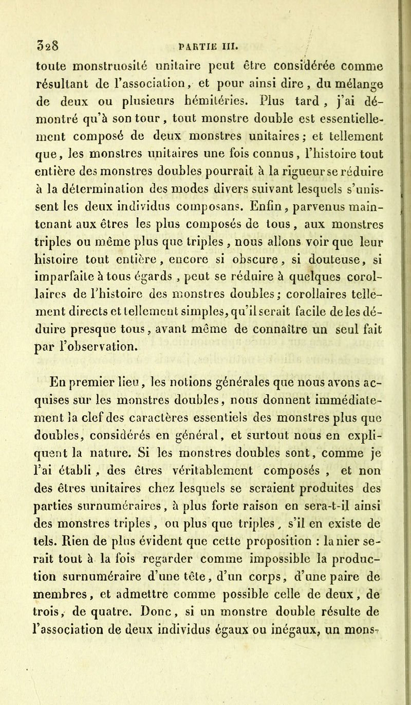 toute monstruosilé unitaire peut être considérée comme résultant de l’association, et pour ainsi dire , du mélange de deux ou plusieurs hémilérîes. Plus tard , j’ai dé- montré qu’à son tour, tout monstre double est essentielle- ment composé de deux monstres unitaires ; et tellement que, les monstres unitaires une fois connus, l’histoire tout entière des monstres doubles pourrait à la rigueur se réduire à la détermination des modes divers suivant lesquels s’unis- sent les deux individus composans. Enfin, parvenus main- tenant aux êtres les plus composés de tous, aux monstres triples ou même plus que triples , nous allons voir que leur histoire tout entière, encore si obscure, si douteuse, si imparfaite à tous égards , peut se réduire à quelques corol- laires de Thistoire des monstres doubles; corollaires telle- ment directs et tellement simples, qu’il serait facile de les dé- duire presque tous, avant même de connaître un seul fait par l’observation. En premier lieu, les notions générales que nous avons ac- quises sur les monstres doubles, nous donnent immédiate- ment la clef des caractères essentiels des monstres plus que doubles, considérés en général, et surtout nous en expli- quent la nature. Si les monstres doubles sont, comme je l’ai établi , des êtres véritablement composés , et non des êtres unitaires chez lesquels se seraient produites des parties surnuméraires, à plus forte raison en sera-t-il ainsi des monstres triples , ou plus que triples, s’il en existe de tels. Rien de plus évident que cette proposition : la nier se- rait tout à la fois regarder comme impossible la produc- tion surnuméraire d’une tête, d’un corps, d’une paire de membres, et admettre comme possible celle de deux, de trois, de quatre. Donc, si un monstre double résulte de l’association de deux individus égaux ou inégaux, un mons-^