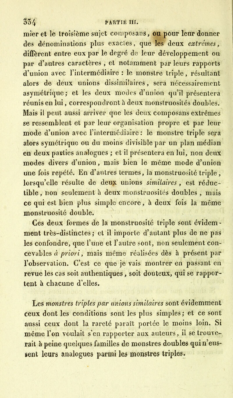 mier et le troisième sujet coœposans, ou pour leur donner des dénominations plus exacles, que les deux extrêmes, diffèrent entre eux par le degré de leur développement ou par d’autres caractères , et notamment par leurs rapports d’union avec l’intermédiaire : le monstre triple, résultant alors de deux unions dissimilaires, sera nécessairement asymétrique; et les deux modes d’union qu’il présentera réunis en lui, correspondront à deux monstruosités doubles. Mais il peut aussi arriver que les deux composans extrêmes se ressemblent et par leur organisation propre et par leur mode d’union avec l’intermediaire : le monstre triple sera alors symétrique ou du moins divisible par un plan médian en deux parties analogues ; et il présentera en lui, non deux modes divers d’union, mais bien le même mode d’union une fois répété. En d’autres termes, la monstruosité triple , lorsqu’elle résulte de deu^ unions similaires, est réduc- tible , non seulement à deux monstruosités doubles , mais ce qui est bien plus simple encore, à deux fois la même monstruosité double. ^ Ces deux formes de la monstruosité triple sont évidem- ment très-distinctes ; et il importe d’autant plus de ne pas les confondre, que l’une et l’autre sont, non seulement con- cevables à priori, mais même réalisées dès à présent par l’observation. C’est ce que je vais montrer en passant en revue les cas soit authentiques, soit douteux, qui se rappor- tent à chacune d’elles. Les monstres triples par unions similaires sont évidemment ceux dont les conditions sont les plus simples; et ce sont aussi ceux dont la rareté paraît portée le moins loin. Si même l’on voulait s’en rapporter aux auteurs, il se trouve- rait à peine quelques familles de monstres doubles qui n’eus- sent leurs analogues parmi les monstres triples.