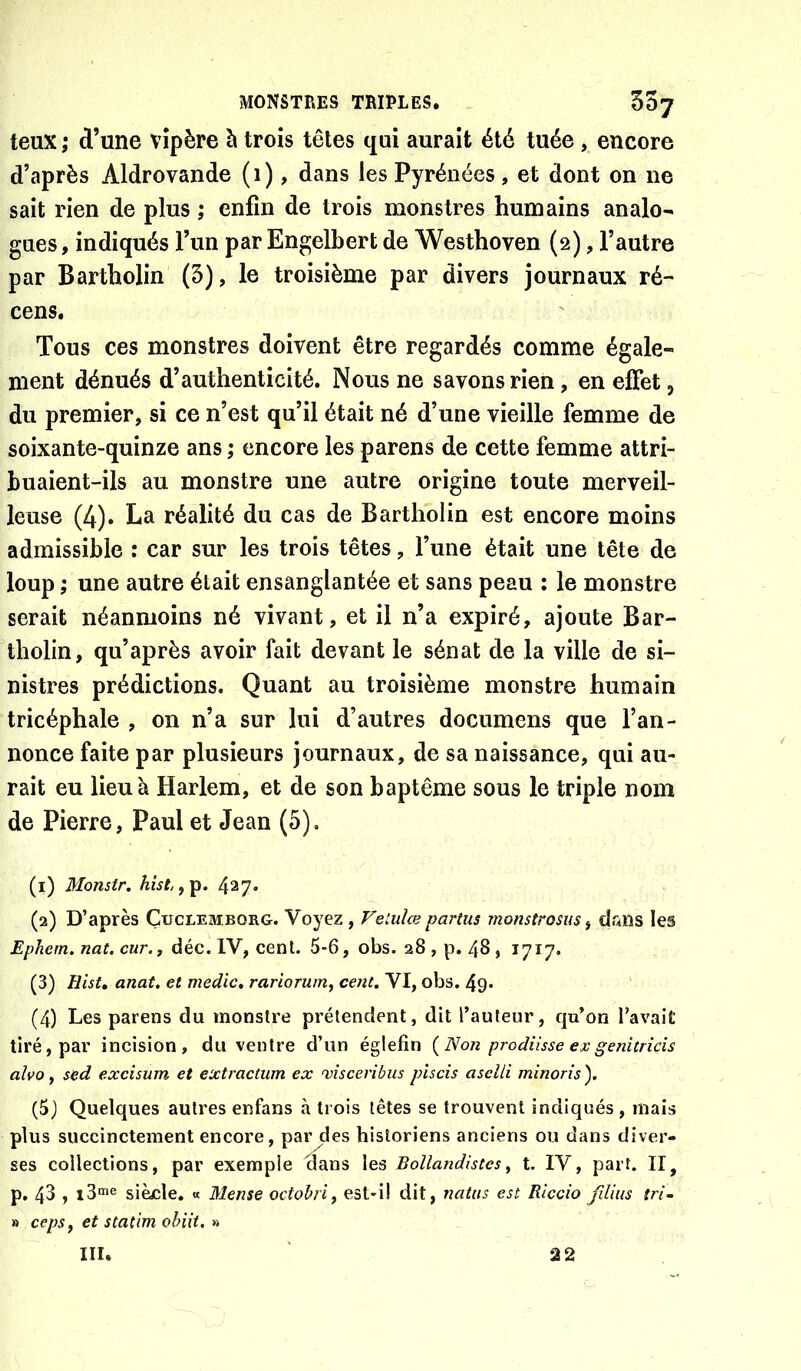 teux ; d’une vipère è trois têtes qui aurait été tuée , encore d’après Aldrovande (i), dans les Pyrénées, et dont on ne sait rien de plus ; enfin de trois monstres humains analo- gues, indiqués l’un par Engelbert de Westhoven (2), l’autre par Bartholin (5), le troisième par divers journaux ré- cens. Tous ces monstres doivent être regardés comme égale- ment dénués d’authenticité. Nous ne savons rien, en effet, du premier, si ce n’est qu’il était né d’une vieille femme de soixante-quinze ans ; encore les parens de cette femme attri- buaient-ils au monstre une autre origine toute merveil- leuse (4). La réalité du cas de Bartholin est encore moins admissible : car sur les trois têtes, l’une était une tête de loup ; une autre était ensanglantée et sans peau ; le monstre serait néanmoins né vivant, et il n’a expiré, ajoute Bar- tholin, qu’après avoir fait devant le sénat de la ville de si- nistres prédictions. Quant au troisième monstre humain tricéphale , on n’a sur lui d’autres documens que l’an- nonce faite par plusieurs journaux, de sa naissance, qui au- rait eu lieu à Harlem, et de son baptême sous le triple nom de Pierre, Paul et Jean (5). (1) Monstr. Awf, ,p. 427. (2) D’après Çuclemborg. Voyez , Vetulœ partus monstrosuSf dans les Ephem. nat. cur.f déc.lYf ceni. 5-6, obs. 28,p. 48, 1717. (3) Hist, anat. et medic, rariorum, cent. VI, obs. 49- (4) Les parens du monstre prétendent, dit l’auteur, qu’on l’avait tiré, par incision, du ventre d’un églefin {Non prodiisse ex genitrîcis alvo y sed excisum et extractiim ex 'vîsceribiis piscis asclli minoris'). (5) Quelques autres enfans à trois têtes se trouvent indiqués , mais plus succinctement encore, par des historiens anciens ou dans diver- ses collections, par exemple dans les Bollandistcs^ t. IV, part. II, p. 43 , x3*«e siècle. « Meuse octobri^ est-il dit, natus est Riccio fdius {ri- » ceps f et statim obiit. » m. 22