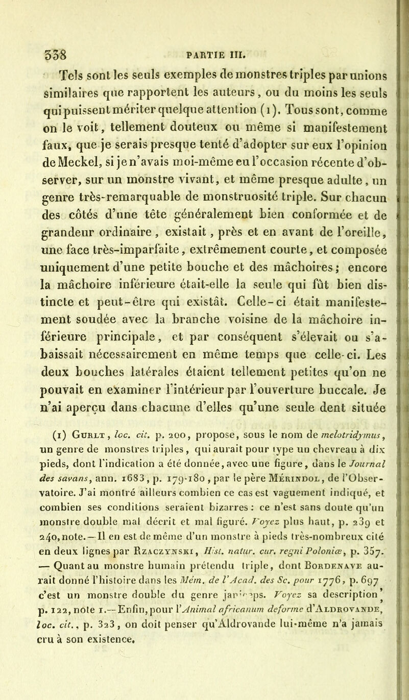 538 PARTIE III. Tels sont les seuls exemples de monstres triples par unions similaires que rapportent les auteurs, ou du moins les seuls qui puissent mériter quelque attention (i). Tous sont, comme on le voit, tellement douteux ou même si manifestement ■ faux, que je serais presque tenté d’adopter sur eux l’opinion i deMeckel, si je n’avais moi-même eu l’occasion récente d’ob- ■! server, sur un monstre vivant, et même presque adulte, un genre très-remarquable de monstruosité triple. Sur chacun i des côtés d’une tête généralement bien conformée et de ' grandeur ordinaire , existait, près et en avant de l’oreille, i une face très-imparfaite, extrêmement courte, et composée < uniquement d’une petite bouche et des mâchoires ; encore i la mâchoire inférieure était-elle la seule qui fût bien dis- t tincte et peut-être qui existât. Celle-ci était manifeste- ment soudée avec la branche voisine de la mâchoire in- férieure principale, et par conséquent s’élevait ou s’a- ^ baissait nécessairement en même temps que celle-ci. Les j deux bouches latérales étaient tellement petites qu’on ne ' i pouvait en examiner l’intérieur par l’ouverture buccale. Je i n’ai aperçu dans chacune d’elles qu’une seule dent située I (i) Gvrlt , loc. cit, p. 200, propose, sous le nom ào. mehtridjmus^ I tin genre de monstres triples , qui aurait pour type un chevreau à dix pieds, dont l'indication a été donnée,avec une figure, dans le Jour/ia/ des savans^ ann. i683 , p. 179-180 , par le père Mérijvdol, de l’Obser- vatoire. J’ai montré ailleurs combien ce cas est vaguement indiqué, et ^ combien ses conditions seraient bizarres: ce n’est sans doute qu’un ^ monstre double mal décrit et mal figuré. Voyez plus haut, p. 289 et î 24o,note. —Il en est de même d’un monstre à pieds très-nombreux cité j en deux lignes par Rzaczyivski, Hist. natur. cur. regniPoloniœ^ p. SSy. | — Quant au monstre humain prétendu triple, dont Bordenave au- * rait donné l’histoire dans les Mém. de l’Jcad. des Se. pour 1776, p. 697 ! c’est un monstre double du genre jan’^^ps. Voyez, sa description’ ^ p. 122, note I.— Enfin, pour XAnimal africanum déformé d’ALDROvANDE, ; loc. cit., p. 323 , on doit penser qu’Aldrovande lui-même n’a jamais i cru à son existence, i