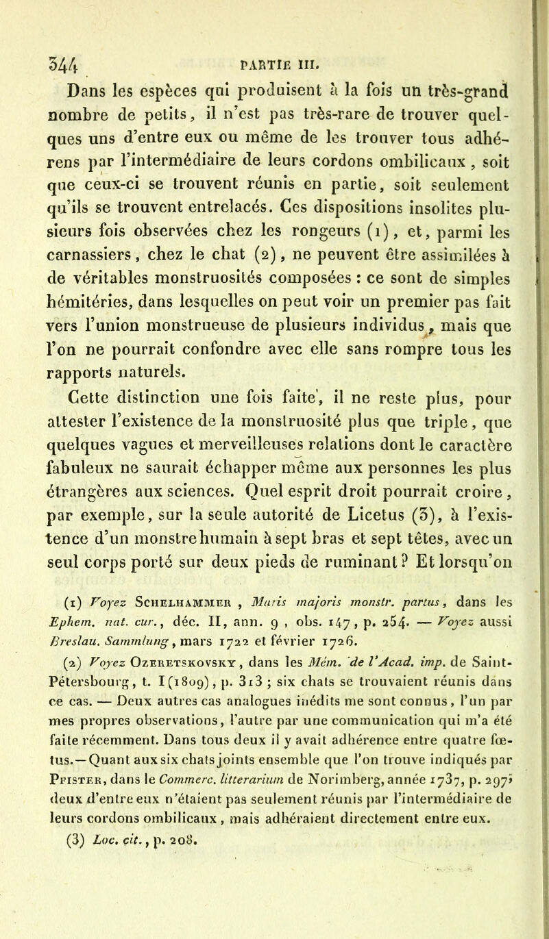 Dans les espèces qaî produisent à la fois un très-granà nombre de petits, il n’est pas très-rare de trouver quel- ques uns d’entre eux ou même de les trouver tous adhé- rons par l’intermédiaire de leurs cordons ombilicaux , soit que ceux-ci se trouvent réunis en partie, soit seulement qu’ils se trouvent entrelacés. Ces dispositions insolites plu- sieurs fois observées chez les rongeurs (i), et, parmi les carnassiers, chez le chat (2), ne peuvent être assimilées à de véritables monstruosités composées : ce sont de simples hémitéries, dans lesquelles on peut voir un premier pas fait vers l’union monstrueuse de plusieurs individus^ mais que l’on ne pourrait confondre avec elle sans rompre tous les rapports naturels. Cette distinction une fois faite’, il ne reste plus, pour attester l’existence de la monstruosité plus que triple, que quelques vagues et merveilleuses relations dont le caractère fabuleux ne saurait échapper même aux personnes les plus étrangères aux sciences. Quel esprit droit pourrait croire , par exemple, sur la seule autorité de Licetus (3), à l’exis- tence d’un monstre humain à sept bras et sept têtes, avec un seul corps porté sur deux pieds de ruminant? Et lorsqu’on (1) Voyez ScHELHAMMER , Muiis majoris monstr. parias, dans les Ephem. nat. car., déc. II, ann. 9 , obs. 147» p. 254- — Voyez aussi Ereslau. Sammlung 1722 et février 1726. (2) Vojez OzERETSKovsKY, dans les Méin. de VAcad. imp. de Saint- Pétersbourg, t. 1(1809), p. 3i3 ; six chats se trouvaient réunis dans ce cas. — Deux autres cas analogues inédits me sont connus, l’un par mes propres observations, l’autre par une communication qui m’a été faite récemment. Dans tous deux il y avait adhérence entre quatre fœ- tus.—Quant aux six chats joints ensemble que l’on trouve indiqués par Peister, dans le Commère, litterariwn de Norimberg, année 1737, p. 297» deux d’entre eux n’étaient pas seulement réunis par l’intermédiaire de leurs cordons ombilicaux , mais adhéraient directement entre eux. (3) Loc, çit., p. 208.