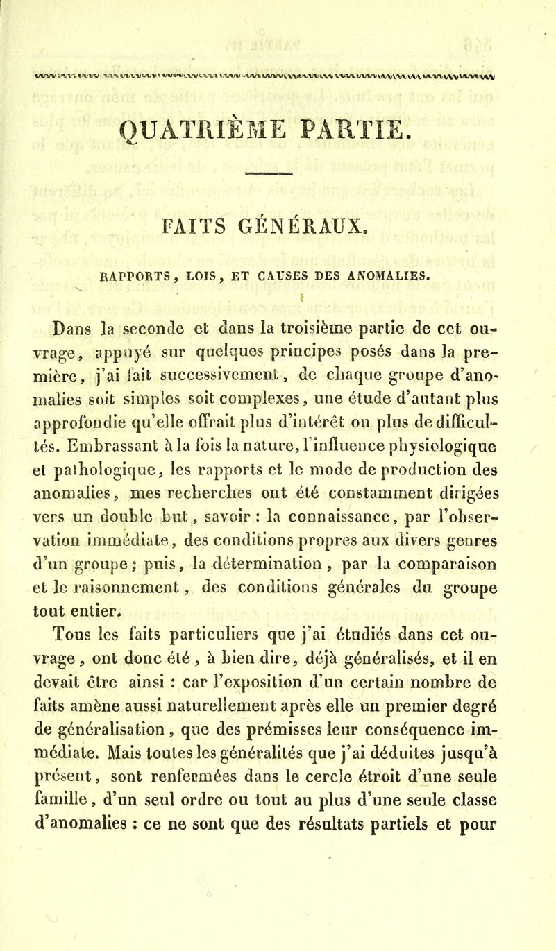 %/VW »nt/w ■ ^/vv-^^-W t «/w»i*^vv^'vtn »jVW '/WV WWvV'Vt'WVVV^ WW WWVWVW WV’wwvw WW QUATRIÈME PARTIE. FAITS GÉNÉRAUX. RAPPORTS, LOIS, ET CAUSES DES ANOMALIES. î Dans la seconde et dans la troisième partie de cet ou- vrage, appuyé sur quelques principes posés dans la pre- mière, j’ai fait successivement, de chaque groupe d’ano- malies soit simples soit complexes, une étude d’autant plus approfopdie qu’elle offrait plus d’intérêt ou plus de difficul- tés. Embrassant à la fois la nature, l’influence physiologique et palhologique, les rapports et le mode de production des anomalies, mes recherches ont été constamment dirigées vers un double but, savoir : la connaissance, par l’obser- vation immédiate, des conditions propres aux divers genres d’un groupe ; puis, la détermination , par la comparaison et le raisonnement, des conditions générales du groupe tout entier. Tous les faits particuliers que j’ai étudiés dans cet ou- vrage , ont donc été, à bien dire, déjà généralisés, et il en devait être ainsi : car l’exposition d’un certain nombre de faits amène aussi naturellement après elle un premier degré de généralisation, que des prémisses leur conséquence im- médiate. Mais toutes les généralités que j’ai déduites jusqu’à présent, sont renfermées dans le cercle étroit d’une seule famille, d’un seul ordre ou tout au plus d’une seule classe d’anomalies ; ce ne sont que des résultats partiels et pour