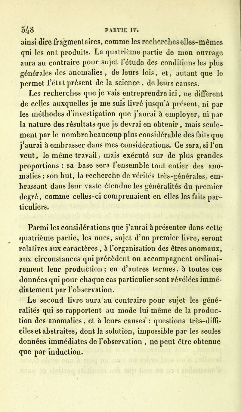 ainsi dire fragmentaires, comme les recherches elles-mêmes qui les ont produits. La quatrième partie de mon ouvrage aura au contraire pour sujet l’étude des conditions les plus générales des anomalies, de leurs lois, et, autant que le permet l’état présent de la science, de leurs causes. Les recherches que je vais entreprendre ici, ne diffèrent de celles auxquelles je me suis livré jusqu’à présent, ni par les méthodes d’investigation que j’aurai à employer, ni par la nature des résultats que je devrai en obtenir, mais seule- ment par le nombre beaucoup plus considérable des faits que j’aurai à embrasser dans mes considérations. Ce sera, si l’on veut, le même travail, mais exécuté sur de plus grandes proportions : sa base sera l’ensemble tout entier des ano- malies ; son but, la recherche de vérités très-générales, em- brassant dans leur vaste étendue les généralités du premier degré, comme celles-ci comprenaient en elles les faits par- ticuliers. Parmi les considérations que j’aurai à présenter dans cette quatrième partie, les unes, sujet d’un premier livre, seront relatives aux caractères, à l’organisation des êtres anomaux, aux circonstances qui précèdent ou accompagnent ordinai- rement leur production; en d’autres termes, à toutes ces données qui pour chaque cas particulier sont révélées immé- diatement par l’observation. Le second livre aura au contraire pour sujet les géné- ralités qui se rapportent au mode lui-même de la produc- tion des anomalies, et à leurs causes' : questions très-diffi- ciles et abstraites, dont la solution, impossible par les seules données immédiates de l’observation , ne peut être obtenue que par induction.