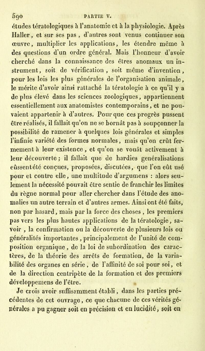 études tératologiques à l’anatomie et à la physiologie. Après Haller, et sur ses pas , d’autres sont venus continuer son œuvre, multiplier les applications, les étendre même à des questions d’un ordre général. Mais l’honneur d’avoir cherché dans la connaissance des êtres anomaux un in- strument, soit de vérification , soit même d’invention, pour les lois les plus générales de l’organisation animale, le mérite d’avoir ainsi rattaché la tératologie à ce qu’il y a de plus élevé dans les sciences zoologiques, appartiennent essentiellement aux anatomistes contemporains, et ne pou- vaient appartenir à d’autres. Pour que ces progrès pussent être réalisés, il fallait qu’on ne se bornât pas à soupçonner la possibilité de ramener à quelques lois générales et simples l’infinie variété des formes normales, mais qu’on crût fer- mement à leur existence, et qu’on se vouât activement à leur découverte ; il fallait que de hardies généralisations eussent été conçues, proposées, discutées, que l’on eût usé pour et contre elle, une multitude d’argumens : alors seu- lement la nécessité pouvait être sentie de franchir les limites du règne normal pour aller chercher dans l’étude des ano- malies un autre terrain et d’autres armes. Ainsi ont été faits, non par hasard, mais par la force des choses , les premiers pas vers les plus hautes applications de la tératologie, sa- voir , la confirmation ou la découverte de plusieurs lois ou généralités importantes, principalement de l’unité de com- position organique , de la loi de subordination des carac- tères, de la théorie des arrêts de formation, de la varia- bilité des organes en série, de l’affinité de soi pour soi, et de la direction centripète de la formation et des premiers développemens de l’être. Je crois avoir suffisamment établi, dans les parties pré- cédentes de cet ouvrage, ce que chacune de ces vérités gé- nérales a pu gagner soit en précision et en lucidité, soit en