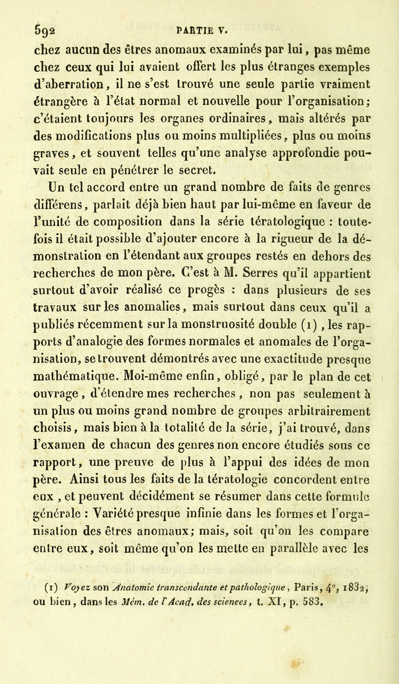 chez aucun des êtres anomaux examinés par lui, pas même chez ceux qui lui avaient offert les plus étranges exemples d’aberration, il ne s’est trouvé une seule partie vraiment étrangère à l’état normal et nouvelle pour l’organisation ; c’étaient toujours les organes ordinaires, mais altérés par des modifications plus ou moins multipliées, plus ou moins graves, et souvent telles qu’une analyse approfondie pou- vait seule en pénétrer le secret. Un tel accord entre un grand nombre de faits de genres différens, parlait déjà bien haut par lui-même en faveur de l’unité de composition dans la série tératologique : toute- fois il était possible d’ajouter encore à la rigueur de la dé- monstration en l’étendant aux groupes restés en dehors des recherches de mon père. C’est à M. Serres qu’il appartient surtout d’avoir réalisé ce progès : dans plusieurs de ses travaux sur les anomalies, mais surtout dans ceux qu’il a publiés récemment sur la monstruosité double (1), les rap- ports d’analogie des formes normales et anomales de l’orga- nisation, se trouvent démontrés avec une exactitude presque mathématique. Moi-même enfin, obligé, par le plan de cet ouvrage , d’élendre mes recherches , non pas seulement à un plus ou moins grand nombre de groupes arbitrairement choisis, mais bien à la totalité de la série, j’ai trouvé, dans l’examen de chacun des genres non encore étudiés sous ce rapport, une preuve de plus à l’appui des idées de mon père. Ainsi tous les faits de la tératologie concordent entre eux , et peuvent décidément se résumer dans cette formule générale : Variété presque infinie dans les formes et l’orga- nisation des êtres anomaux; mais, soit qu’on les compare entre eux, soit même qu’on les mette en parallèle avec les (i) Vo^ez son Anatomie transcendante et pathologique, Paris, l832, OU bien , dans les Mém. de VAcad* des sciences, t. XI, p. 583,