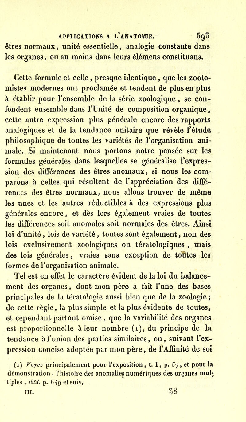 êtres normaux, unité essentielle, analogie constante dans les organes, ou au moins dans leurs élémens constituans. Cette formule et celle, presque identique, que les zooto- mistes modernes ont proclamée et tendent de plus en plus à établir pour l’ensemble de la série zoologique, se con- fondent ensemble dans TUnité de composition organique, cette autre expression plus générale encore des rapports analogiques et de la tendance unitaire que révèle l’étude philosophique de toutes les variétés de l’organisation ani- male. Si maintenant nous portons notre pensée sur les formules générales dans lesquelles se généralise l’expres- sion des différences des êtres anomaux, si nous les com- parons à celles qui résultent de l’appréciation des diffé- rences des êtres normaux, nous allons trouver de même les unes et les autres réductibles à des expressions plus générales encore, et dès lors également vraies de toutes les différences soit anomales soit normales des êtres. Ainsi loi d’unité, lois de variété, toutes sont également, non des lois exclusivement zoologiques ou tératologiques , mais des lois générales, vraies sans exception de tcffites les formes de l’organisation animale. Tel est en effet le caractère évident de la loi du balance- ment des organes, dont mon père a fait l’une des bases principales de la tératologie aussi bien que de la zoologie ; de cette règle, la plus simple et la plus évidente de toutes, et cependant partout omise, que la variabilité des organes est proportionnelle è leur nombre (i), du principe de la tendance à l’union des parties similaires, ou, suivant l’ex- pression concise adoptée par mon père, de l’Affmité de soi (i) Voyez principalement pour l’exposition, t. I, p. 57, et pour la démonstration , l’hisioire des anomalie^ numériques des organes mul; tiples , ihîd. p. C49 etsuiv. III. 38