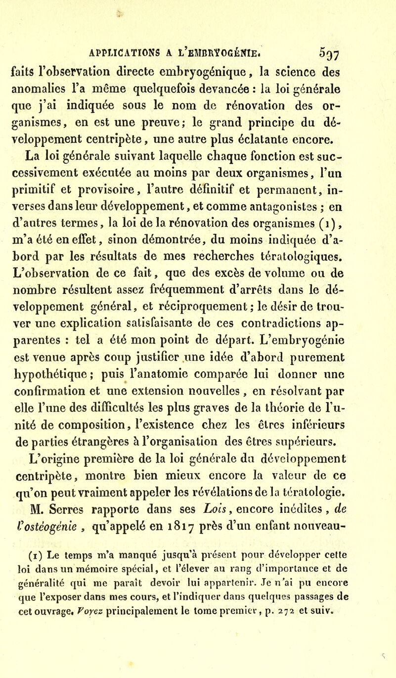 faits l’observation directe embryogénique, la science des anomalies l’a même quelquefois devancée : la loi générale que j’ai indiquée sous le nom de rénovation des or- ganismes, en est une preuve; le grand principe du dé- veloppement centripète, une autre plus éclatante encore. La loi générale suivant laquelle chaque fonction est suc- cessivement exécutée au moins par deux organismes, l’un primitif et provisoire, l’autre définitif et permanent, in- verses dans leur développement, et comme antagonistes ; en d’autres termes, la loi de la rénovation des organismes (1), m’a été en effet, sinon démontrée, du moins indiquée d’a- bord par les résultats de mes recherches tératologiques. L’observation de ce fait, que des excès de volume ou de nombre résultent assez fréquemment d’arrêts dans le dé- veloppement général, et réciproquement ,* le désir de trou- ver une explication satisfaisante de ces contradictions ap- parentes : tel a été mon point de départ. L’embryogénie est venue après coup justifier .une idée d’abord purement hypothétique ; puis l’anatomie comparée lui donner une confirmation et une extension nouvelles , en résolvant par elle l’une des difficultés les plus graves de la théorie de fu- nité de composition, l’existence chez les êtres inférieurs de parties étrangères à l’organisation des êtres supérieurs. L’origine première de la loi générale du développement centripète, montre bien mieux encore la valeur de ce qu’on peut vraiment appeler les révélations de la tératologie. M. Serres rapporte dans ses Lois, encore inédites, de Costéogénie , qu’appelé en 1817 près d’un enfant nouveau- (i) Le temps m’a manqué jusqu’à présent pour développer celle loi dans un mémoire spécial, et l’élever au rang d’importance et de généralité qui me paraît devoir lui appartenir. Je n’ai pu encore que l’exposer dans mes cours, et l’indiquer dans quelques passages de cet ouvrage. T'oyez principalement le tome premier, p. 272 et suiv.