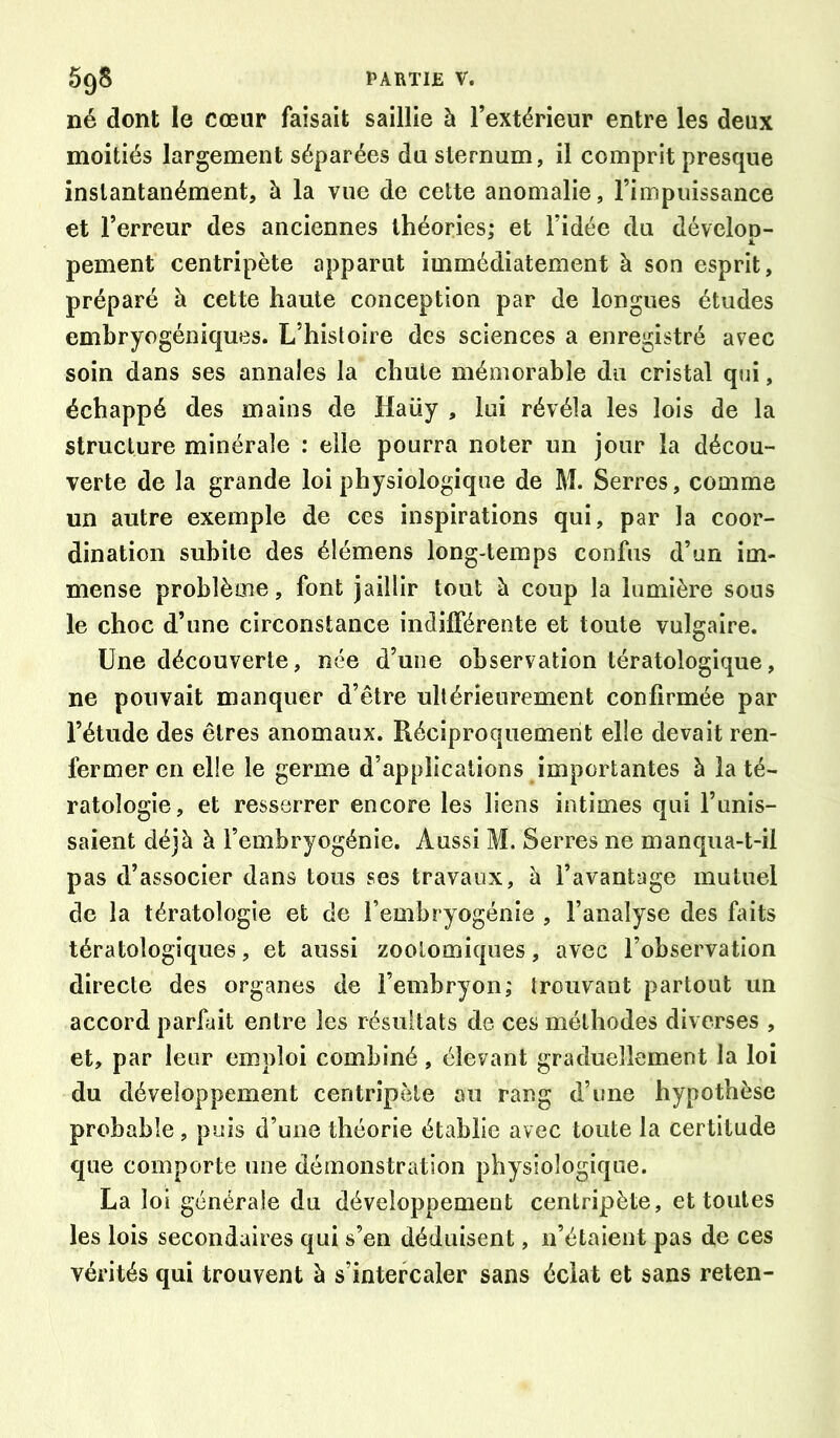 né dont le cœur faisait saillie à l’extérieur entre les deux moitiés largement séparées du sternum, il comprit presque instantanément, à la vue de cette anomalie, l’impuissance et l’erreur des anciennes théories; et l’idée du dévelop- pement centripète apparut immédiatement à son esprit, préparé à cette haute conception par de longues études embryogéniques. L’histoire des sciences a enregistré avec soin dans ses annales la chute mémorable du cristal qui, échappé des mains de Haüy , lui révéla les lois de la structure minérale : elle pourra noter un jour la décou- verte de la grande loi physiologique de M. Serres, comme un autre exemple de ces inspirations qui, par la coor- dination subite des élémens long-temps confus d’un im- mense problème, font jaillir tout à coup la lumière sous le choc d’une circonstance indifférente et toute vulgaire. Une découverte, née d’une observation tératologique, ne pouvait manquer d’être ultérieurement confirmée par l’étude des êtres anomaux. Réciproquement elle devait ren- fermer en elle le germe d’applications importantes à la té- ratologie, et resserrer encore les liens intimes qui l’unis- saient déjà à l’embryogénie. Aussi M. Serres ne manqua-t-il pas d’associer dans tous ses travaux, à l’avantage mutuel de la tératologie et de l’embryogénie , l’analyse des faits tératologiques, et aussi zoolomiques, avec l’observation directe des organes de l’embryon; trouvant partout un accord parfait entre les résultats de ces méthodes diverses , et, par leur emploi combiné, élevant graduellement la loi du développement centripète au rang d’une hypothèse probable, puis d’une théorie établie avec toute la certitude que comporte une démonstration physiologique. La loi générale du développement cenlripiète, et toutes les lois secondaires qui s’en déduisent, n’étaient pas de ces vérités qui trouvent à s’intercaler sans éclat et sans reten-