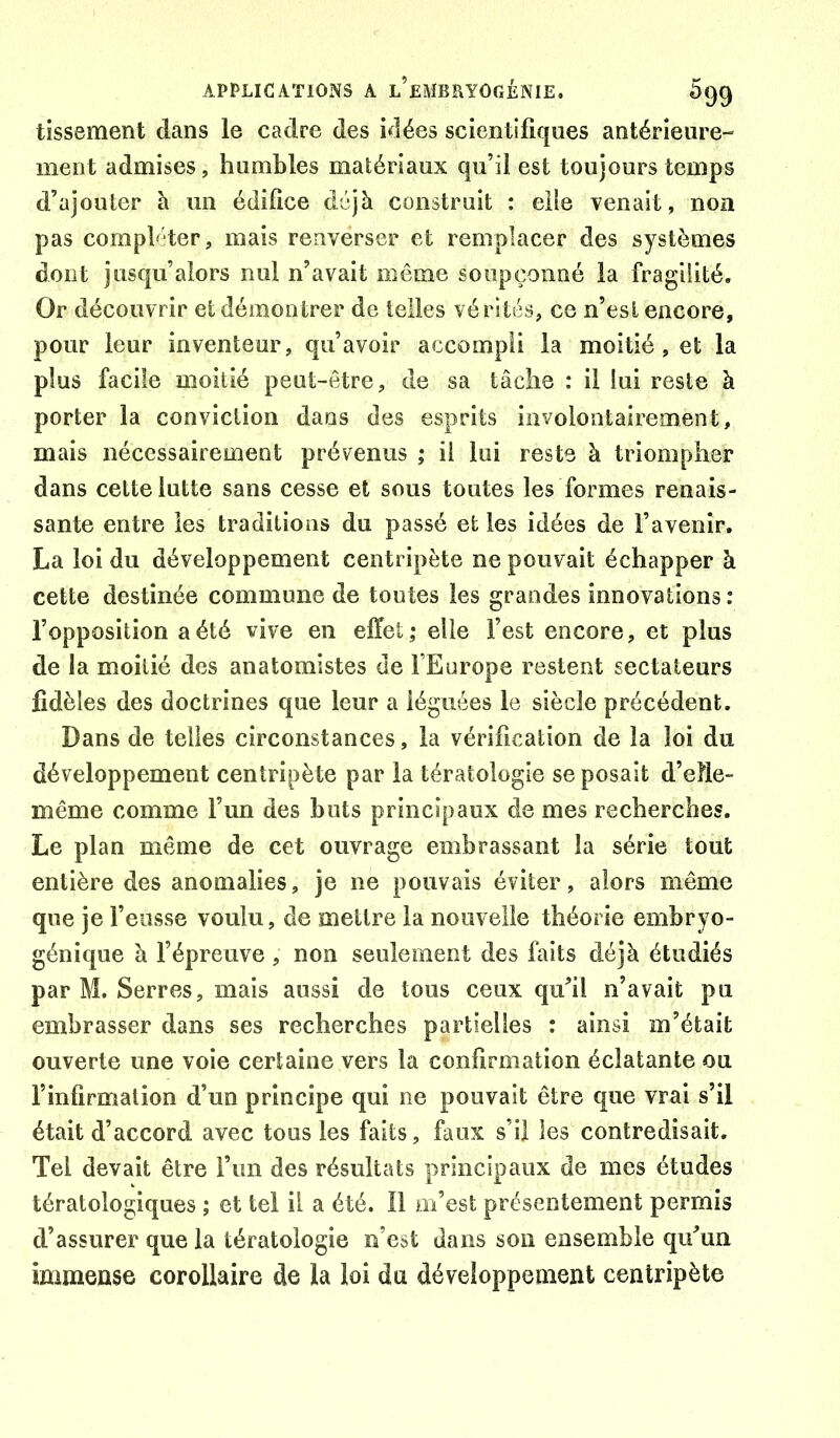 tïssement dans le cadre des idées scientifiques antérieure- ment admises, humbles matériaux qu’il est toujours temps d’ajouter h un édifice déjà construit : elle venait, non pas comphder, mais renverser et remplacer des systèmes dont jusqu’alors nul n’avait même soupçonné la fragilité. Or découvrir et démontrer de telles vérités, ce n’esl encore, pour leur inventeur, qu’avoir accompli la moitié, et la plus facile moitié peut-être, de sa tâche : il lui reste à porter la conviction dans des esprits involontairement, mais nécessairement prévenus ; il lui reste à triompher dans cette lutte sans cesse et sous toutes les formes renais- sante entre les traditions du passé et les idées de l’avenir, La loi du développement centripète ne pouvait échapper à cette destinée commune de toutes les grandes innovations : l’opposition a été vive en effet; elle l’est encore, et plus de la moitié des anatomistes de l’Europe restent sectateurs fidèles des doctrines que leur a léguées le siècle précédent. Dans de telles circonstances, la vérification de la loi du développement centripète par la tératologie se posait d’efie- même comme l’un des bots principaux de mes recherches. Le plan même de cet ouvrage embrassant la série tout entière des anomalies, je ne pouvais éviter, alors même que je l’eusse voulu, de mettre la nouvelle théorie embryo- génique à l’épreuve , non seulement des faits déjà étudiés par M. Serres, mais aussi de tous ceux qu’il n’avait pu embrasser dans ses recherches partielles : ainsi m’était ouverte une voie certaine vers la confirmation éclatante ou l’infirmation d’un principe qui ne pouvait être que vrai s’il était d’accord avec tous les faits, faux s’il les contredisait. Tel devait être l’im des résultats principaux de mes études tératologiques ; et tel il a été. Il m’est présentement permis d’assurer que la tératologie n’est dans son ensemble qu’un immense corollaire de la loi du développement centripète