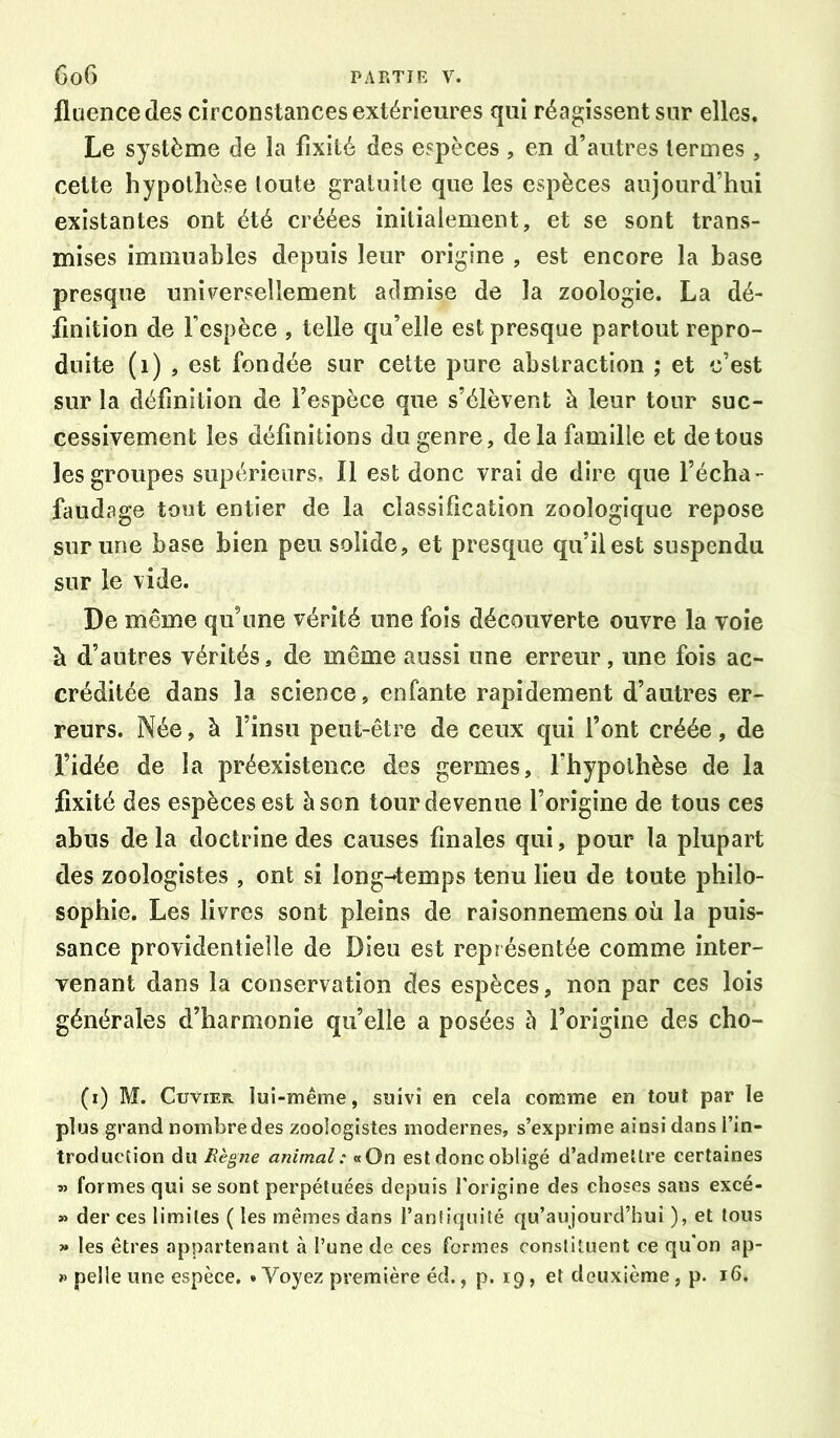 fluence des circonstances extérieures qui réagissent sur elles. Le système de la fixité des espèces , en d’autres termes , cette hypothèse toute gratuite que les espèces aujourd’hui existantes ont été créées initialement, et se sont trans- mises immuables depuis leur origine , est encore la base presque universellement admise de la zoologie. La dé- finition de l’espèce , telle qu’elle est presque partout repro- duite (i) , est fondée sur cette pure abstraction ; et c’est sur la définition de l’espèce que s’élèvent à leur tour suc- cessivement les définitions du genre, de la famille et de tous les groupes supérieurs. Il est donc vrai de dire que l’écha- faudage tout entier de la classification zoologique repose sur une base bien peu solide, et presque qu’il est suspendu sur le vide. De même qu’une vérité une fois découverte ouvre la voie à d’autres vérités, de même aussi une erreur, une fois ac- créditée dans la science, enfante rapidement d’autres er- reurs. Née, à l’insu peut-être de ceux qui l’ont créée, de l’idée de la préexistence des germes, l’hypothèse de la fixité des espèces est à son tour devenue l’origine de tous ces abus delà doctrine des causes finales qui, pour la plupart des zoologistes , ont si long^temps tenu lieu de toute philo- sophie. Les livres sont pleins de raisonnemens où la puis- sance providentielle de Dieu est représentée comme inter- venant dans la conservation des espèces, non par ces lois générales d’harmonie qu’elle a posées è l’origine des cho- (i) M. Cuvier lui-même, suivi en cela comme en tout par le plus grand nombre des zoologistes modernes, s’exprime ainsi dans l’in- troduction du Règne animal: «On est donc obligé d’admettre certaines formes qui se sont perpétuées depuis l’origine des choses sans excé- » der ces limites ( les mêmes dans l’anfîqnité qu’aujourcl’hui ), et tous » les êtres appartenant à l’une de ces formes constituent ce qu’on ap- » pelle une espèce, «Voyez première éd., p. 19» et deuxième, p. 16.