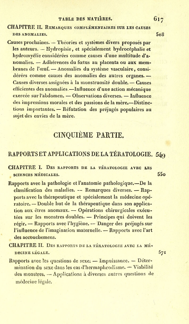 CHAPITRE II. Remarques complémentaires sur les causes DES ANOMALIES. Causes prochaines. — Théories et systèmes divers proposés par les auteurs. — Hydropisie, et spécialement hydroeéphalie et hydromyélie considérées comme causes d'une multitude d’a* iiomalies. — Adhérences du fœtus au placenta ou aux mem- branes de l’œuf. — Anomalies du système vasculaire, consi- dérées comme causes des anomalies des autres organes. — Causes diverses assignées à la monstruosité double.— Causes efficientes des anomalies.—Influence d’une action mécanique exercée sur l’abdomen. — Observations diverses. — Influence des impressions morales et des passions de la mère,—Distinc- tions importantes. — Réfutation des préjugés populaires au sujet des envies de la mère. CINQUIÈME PARTIE. RAPPORTS ET APPLICATIONS DE LA TÉRATOLOGIE. CHAPITRE I. Des rapports de la tératologie avec les SCIENCES médicales. Rapports avec la pathologie et l’anatomie pathologique.—De la classification des maladies. — Remarques diverses. — Rap- ports avec la thérapeutique et spécialement la médecine opé- ratoire.--Double but de la thérapeutique dans son applica- tion aux êtres anomaux. — Opérations chirurgicales exécu- tées sur les monstres doubles. — Principes qui doivent les régir. — Rapports avec l’hygiène. — Danger des préjugés sur l’influence de l’imaginaiion maternelle. Rapports avec l’art des accouchemens. CHAPITRE îî. Des rapports de la tératologie avec la mé- decine LÉGALE. Rapports avec les questions de sexe: — Impuissance. — Déter- mination du sexe dans les cas d’hermaphrodisme. — Viabilité des monstres, Applications à diverses autres questions de médecine légale.