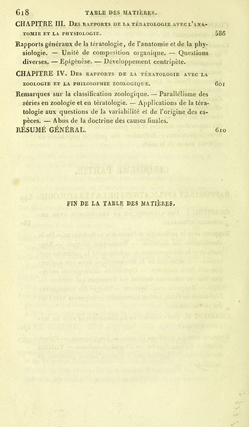 CHAPITRE III. Des rapports de ta tératologie avec l’ana- tomie ET LA physiologie. Rapports généraux de la tératologie, de l’anatomie et de la phy- siologie. ~ Unité de composition organique. — Questions diverses. — Epigénèse. — Développement centripète. CHAPITRE IV. Des rapports de la tératologie avec la ZOOLOGIE ET LA PHILOSOPHIE ZOOLOGIQUE. Remarques sur la classification zoologique. — Parallélisme des séries en zoologie et en tératologie. — Aj)plications de la téra- tologie aux questions de la variabilité et de l’origine des es- pèces. — Abus de la doctrine des causes finales. RÉSUMÉ GÉNÉRAL. fin de table des MATiliRES,