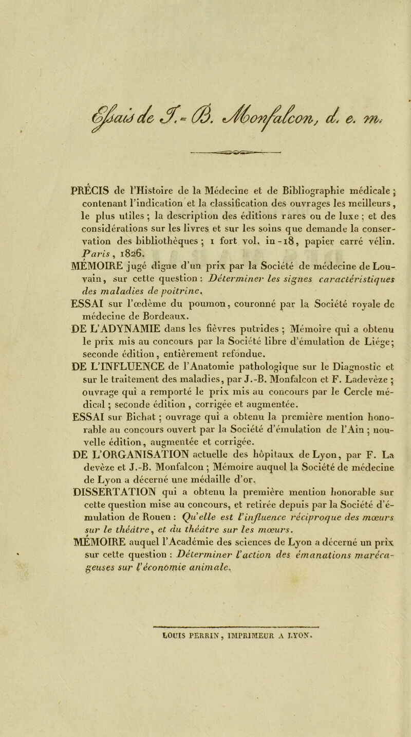 PRÉCIS cle l’Histoire de la Médecine et de Bibliographie médicale ; contenant l’indication et la classification des ouvrages les meilleurs, le plus utiles ; la description des éditions rares ou de luxe ; et des considérations sur les livres et sur les soins que demande la conser- vation des bibliothèques ; i fort vol. in-18, papier carré vélin. Paris, 1826. MÉMOIRE jugé digne d’un prix par la Société de médecine de Lou- vain, sur cette question : Déterminer les signes caractéristiques des maladies de poitrine. ESSAI sur l’œdème du poumon, couronné par la Société royale de médecine de Bordeaux. DE L’ADYNAMIE dans les fièvres putrides ; Mémoire qui a obtenu le prix mis au concours par la Société libre d’émulation de Liège; seconde édition, entièrement refondue. DE L’INFLUENCE de l’Anatomie pathologique sur le Diagnostic et sur le traitement des maladies, par J.-B. Monfalcon et F. Ladevèze ; ouvrage qui a remporté le prix mis au concours par le Cercle mé- dical ; seconde édition , corrigée et augmentée. ESSAI sur Bichat ; ouvrage qui a obtenu la première mention hono- rable au concours ouvert par la Société d’émulation de l’Ain ; nou- velle édition, augmentée et corrigée. DE L’ORGANISATION actuelle des hôpitaux de Lyon, par F. La devèze et J.-B. Monfalcon ; Mémoire auquel la Société de médecine de Lyon a décerné une médaille cl’or. DISSERTATION qui a obtenu la première mention honorable sur cette question mise au concours, et retirée depuis par la Société d’é- mulation de Rouen : Qu elle est Vinjluence récipi'oque des mœurs sur le théâtre, et du théâtre sur les mœurs. MÉMOIRE auquel l’Académie des sciences de Lyon a décerné un prix sur cette question : Déterminer l'action des émanations maréca- geuses sur Véconomie animale. LOUIS PERRIN, IMPRIMEUR A LYON.