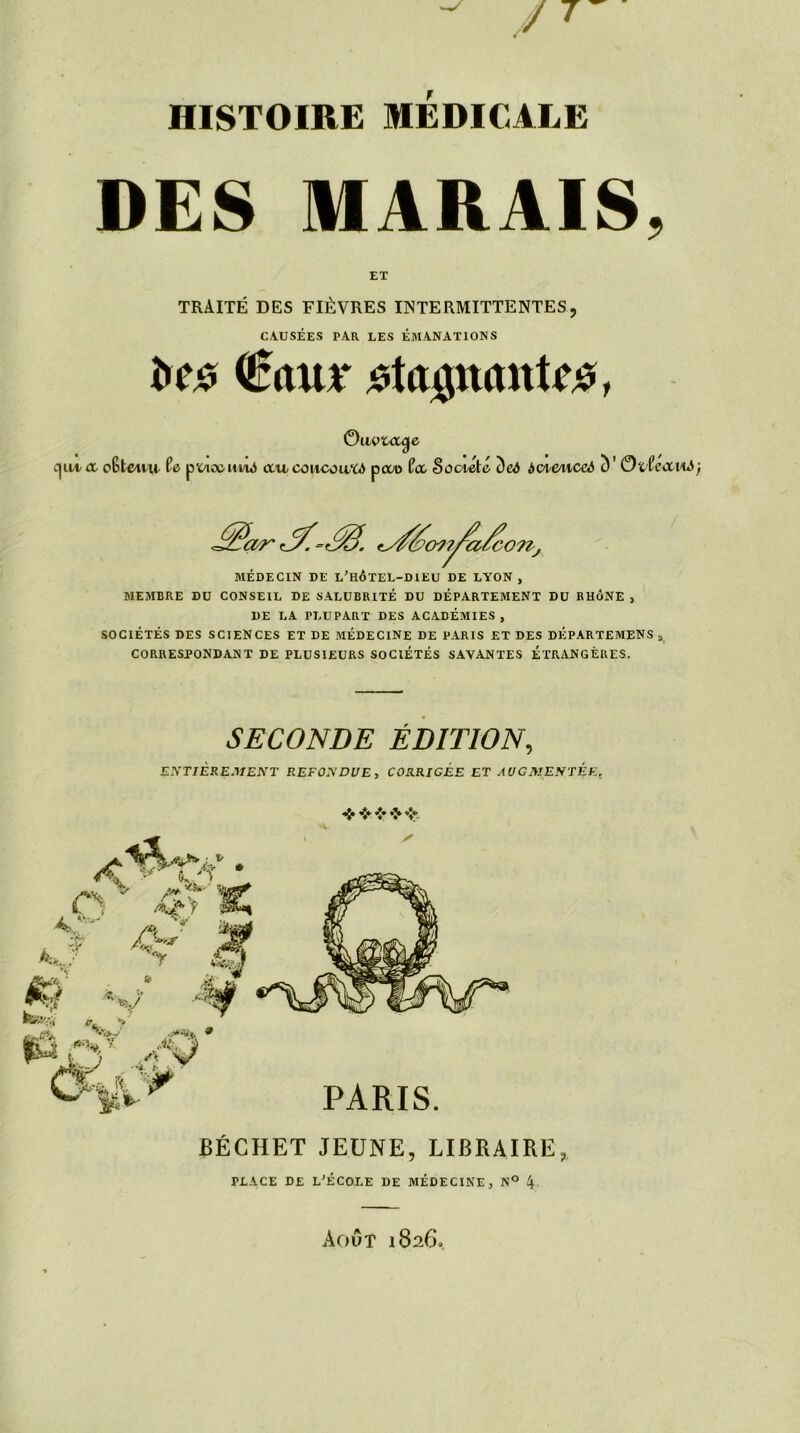 DES MARAIS, ET TRAITÉ DES FIÈVRES INTERMITTENTES? CAUSÉES PAR LES ÉMANATIONS î»c£ €<uu* Magaanti#, Ou vtocÿe ai a oStena Ce pvicüiii/iô ccacoacouXd pcco Ccc Société ()eô àoiùiiccà c) ' OtCcanô MÉDECIN DE L’HÔÏEL-DIEU DE LYON, MEMBRE DU CONSEIL DE SALUBRITÉ DU DÉPARTEMENT DU RHÔNE , DE LA PLUPART DES ACADÉMIES, SOCIÉTÉS DES SCIENCES ET DE MÉDECINE DE PARIS ET DES DÉPARTEMENS , CORRESPONDANT DE PLUSIEURS SOCIÉTÉS SAVANTES ÉTRANGÈRES. SECONDE ÉDITION, ENTIÈREMENT REFONDUE, CORRIGEE ET AUGMENTÉE. ❖ ❖ •»* *> -V BÉCHET JEUNE, LIBRAIRE, PLACE DE L'ÉCOLE DE MÉDECINE, N° \ Août 1826