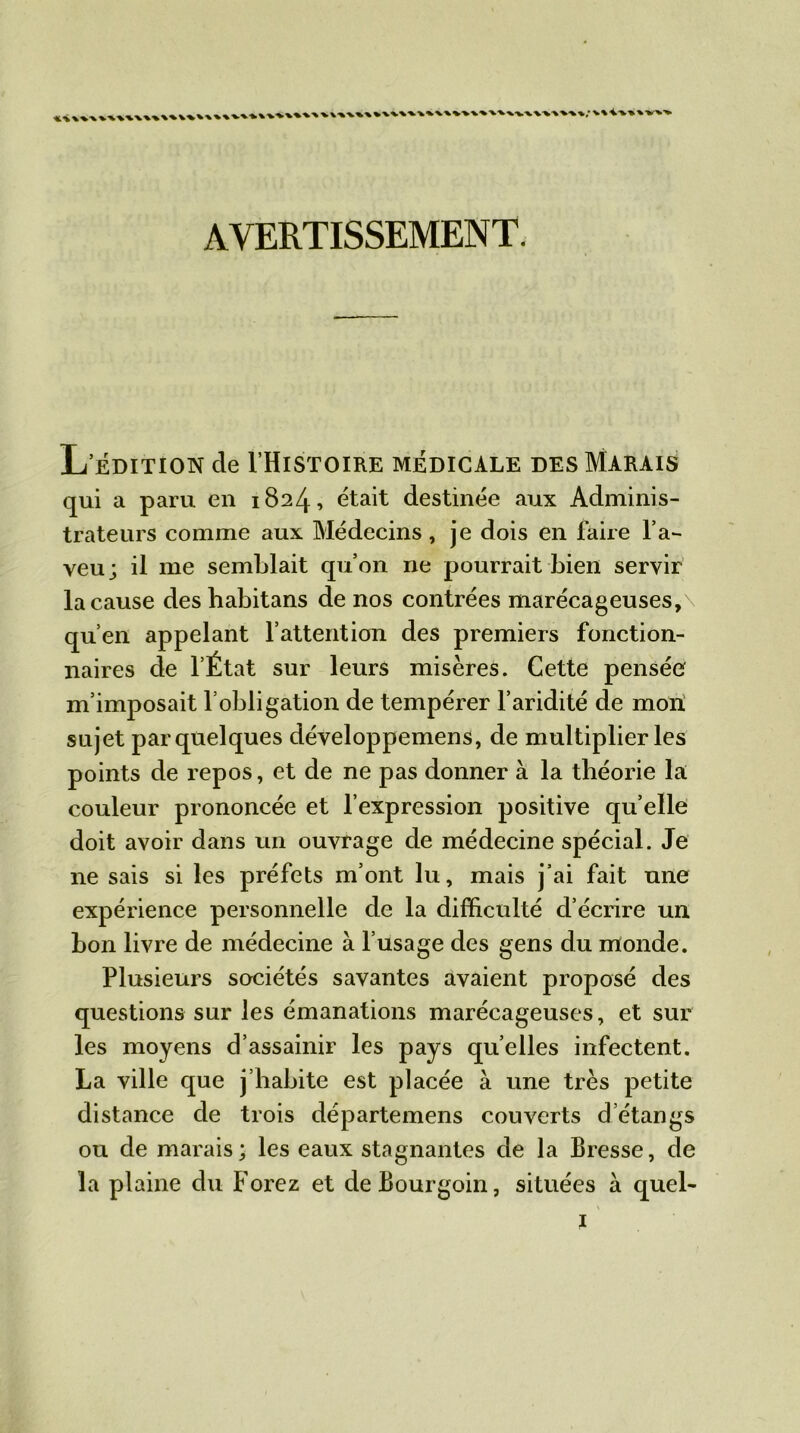 AVERTISSEMENT. L’édition de I’Histoire médicale des Marais qui a paru en 1824, était destinée aux Adminis- trateurs comme aux Médecins, je dois en faire l’a- veu; il me semblait qu’on ne pourrait bien servir la cause des habitans de nos contrées marécageuses,\ qu’en appelant l’attention des premiers fonction- naires de l’État sur leurs misères. Cette pensée m’imposait l’obligation de tempérer l’aridité de mon sujet par quelques développemens, de multiplier les points de repos, et de ne pas donner à la théorie la couleur prononcée et l’expression positive qu’elle doit avoir dans un ouvrage de médecine spécial. Je ne sais si les préfets m’ont lu, mais j’ai fait une expérience personnelle de la difficulté d écrire un bon livre de médecine à l’usage des gens du monde. Plusieurs sociétés savantes avaient proposé des questions sur les émanations marécageuses, et sur les moyens d’assainir les pays quelles infectent. La ville que j’habite est placée à une très petite distance de trois départemens couverts d’étangs ou de marais; les eaux stagnantes de la Bresse, de la plaine du Forez et deBourgoin, situées a quel-