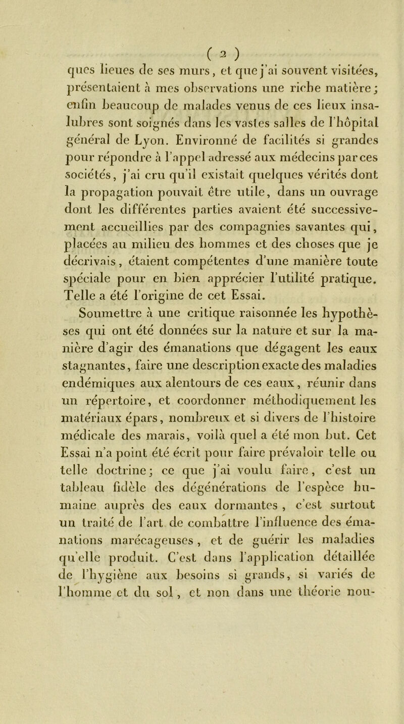 ques lieues de ses murs, et que j’ai souvent visitées, présentaient à mes observations une riebe matière; enfin beaucoup de malades venus de ces lieux insa- lubres sont soignés dans les vastes salles de l'hôpital général de Lyon. Environné de facilités si grandes pour répondre à l’appel adressé aux médecins par ces sociétés, j’ai cru qu’il existait quelques vérités dont la propagation pouvait être utile, dans un ouvrage dont les différentes parties avaient été successive- ment accueillies par des compagnies savantes qui, placées au milieu des hommes et des choses que je décrivais, étaient compétentes d’une manière toute spéciale pour en bien apprécier l’utilité pratique. Telle a été l’origine de cet Essai. Soumettre «à une critique raisonnée les hypothè- ses qui ont été données sur la nature et sur la ma- nière d’agir des émanations que dégagent les eaux stagnantes, faire une description exacte des maladies endémiques aux alentours de ces eaux, réunir dans un répertoire, et coordonner méthodiquement les matériaux épars, nombreux et si divers de l’histoire médicale des marais, voilà quel a été mon but. Cet Essai n’a point été écrit pour faire prévaloir telle ou telle doctrine; ce que j’ai voulu faire, c’est un tableau fidèle des dégénérations de l’espèce hu- maine auprès des eaux dormantes , c’est surtout un traité de l’art de combattre l'influence des éma- nations marécageuses , et de guérir les maladies quelle produit. C’est dans l’application détaillée de l’hygiène aux besoins si grands, si variés de l’homme et du sol, et non dans une théorie non-