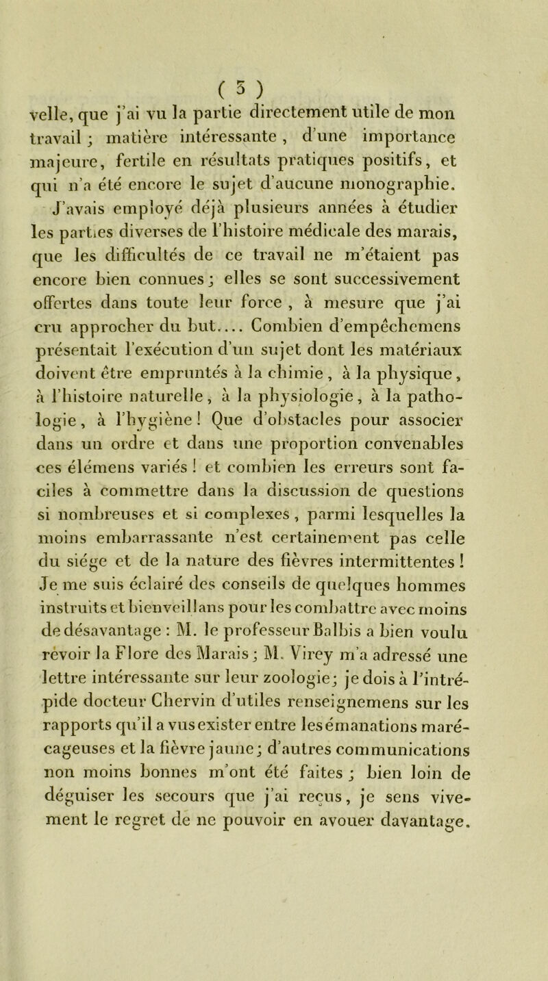 (5 ) velle, que j’ai vu la partie directement utile de mon travail ; matière intéressante , d’une importance majeure, fertile en résultats pratiques positifs, et qui n’a été encore le sujet d’aucune monographie. J’avais employé déjà plusieurs années à étudier les parties diverses de l’histoire médicale des marais, que les difficultés de ce travail ne m’étaient pas encore bien connues; elles se sont successivement offertes dans toute leur force , à mesure que j’ai cru approcher du but— Combien d’empêchcmens présentait l’exécution d’un sujet dont les matériaux doivent être empruntés à la chimie , à la physique, à l’histoire naturelle, à la physiologie, à la patho- logie, à l’hygiène! Que d’obstacles pour associer dans un ordre et dans une proportion convenables ces élémens variés ! et combien les erreurs sont fa- ciles à commettre dans la discussion ele questions si nombreuses et si complexes , parmi lesquelles la moins embarrassante n’est certainement pas celle du siège et de la nature des fièvres intermittentes ! Je me suis éclairé des conseils de quelques hommes instruits et bienveil lans pour les combattre avec moins de désavantage : M. le professeur Balbis a bien voulu revoir la Flore des Marais; M. Virey m’a adressé une lettre intéressante sur leur zoologie; je dois à l’intré- pide docteur Cbervin d’utiles renseignemens sur les rapports qu’il a vus exister entre les émanations maré- cageuses et la fièvre jaune; d’autres communications non moins bonnes m’ont été faites ; bien loin de déguiser les secours que j’ai reçus, je sens vive- ment le regret de ne pouvoir en avouer davantage.