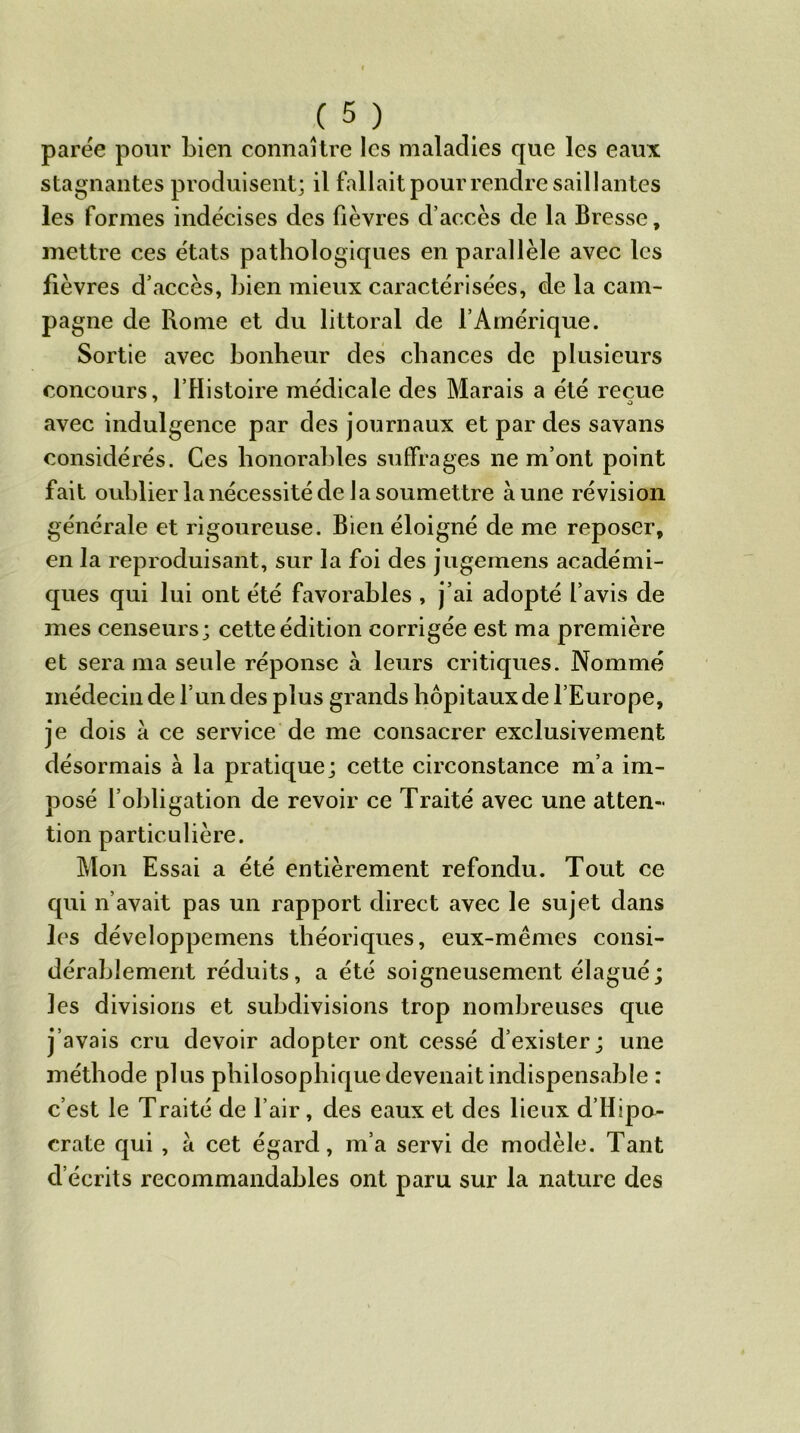 parée pour bien connaître les maladies que les eaux stagnantes produisent; il fallait pour rendre saillantes les formes indécises des fièvres d’accès de la Bresse, mettre ces états pathologiques en parallèle avec les fièvres d’accès, bien mieux caractérisées, de la cam- pagne de Rome et du littoral de l’Amérique. Sortie avec bonheur des chances de plusieurs concours, l’Histoire médicale des Marais a été reçue 7 O avec indulgence par des journaux et par des savans considérés. Ces honorables suffrages ne m’ont point fait oublier la nécessité de la soumettre aune révision générale et rigoureuse. Bien éloigné de me reposer, en la reproduisant, sur la foi des jugemens académi- ques qui lui ont été favorables , j’ai adopté l’avis de mes censeurs; cette édition corrigée est ma première et sera ma seule réponse à leurs critiques. Nommé médecin de l’un des plus grands hôpitaux de l’Europe, je dois a ce service de me consacrer exclusivement désormais à la pratique; cette circonstance m’a im- posé l’obligation de revoir ce Traité avec une atten- tion particulière. Mon Essai a été entièrement refondu. Tout ce qui n’avait pas un rapport direct avec le sujet dans les développemens théoriques, eux-mêmes consi- dérablement réduits, a été soigneusement élagué; les divisions et subdivisions trop nombreuses que j’avais cru devoir adopter ont cessé d’exister; une méthode plus philosophique devenait indispensable : c’est le Traité de l’air, des eaux et des lieux d’Ilipa- crate qui , a cet égard, m’a servi de modèle. Tant d’écrits recommandables ont paru sur la nature des