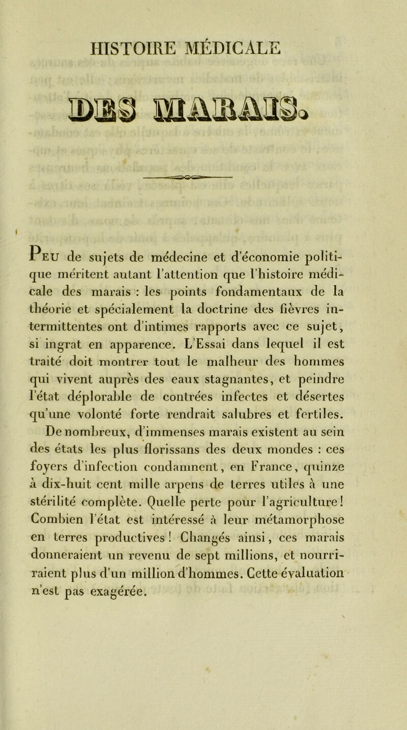 HISTOIRE MÉDICALE JrEU de sujets de mëdecine et d’économie politi- que méritent autant l’attention que l’histoire médi- cale des marais : les points fondamentaux de la théorie et spécialement la doctrine des fièvres in- termittentes ont d’intimes rapports avec ce sujet, si ingrat en apparence. L’Essai dans lequel il est traité doit montrer tout le malheur des hommes qui vivent auprès des eaux stagnantes, et peindre letat déplorable de contrées infectes et désertes qu’une volonté forte rendrait salubres et fertiles. De nombreux, d’immenses marais existent an sein des états les plus florissans des deux mondes : ces foyers d’infection condamnent, en France, quinze à dix-huit cent mille arpens de terres utiles à une stérilité complète. Quelle perte pour l’agriculture! Combien l’état est intéressé à leur métamorphose en terres productives! Changés ainsi, ces marais donneraient un revenu de sept millions, et nourri- raient plus d’un million d’hommes. Cette évaluation n’est pas exagérée.