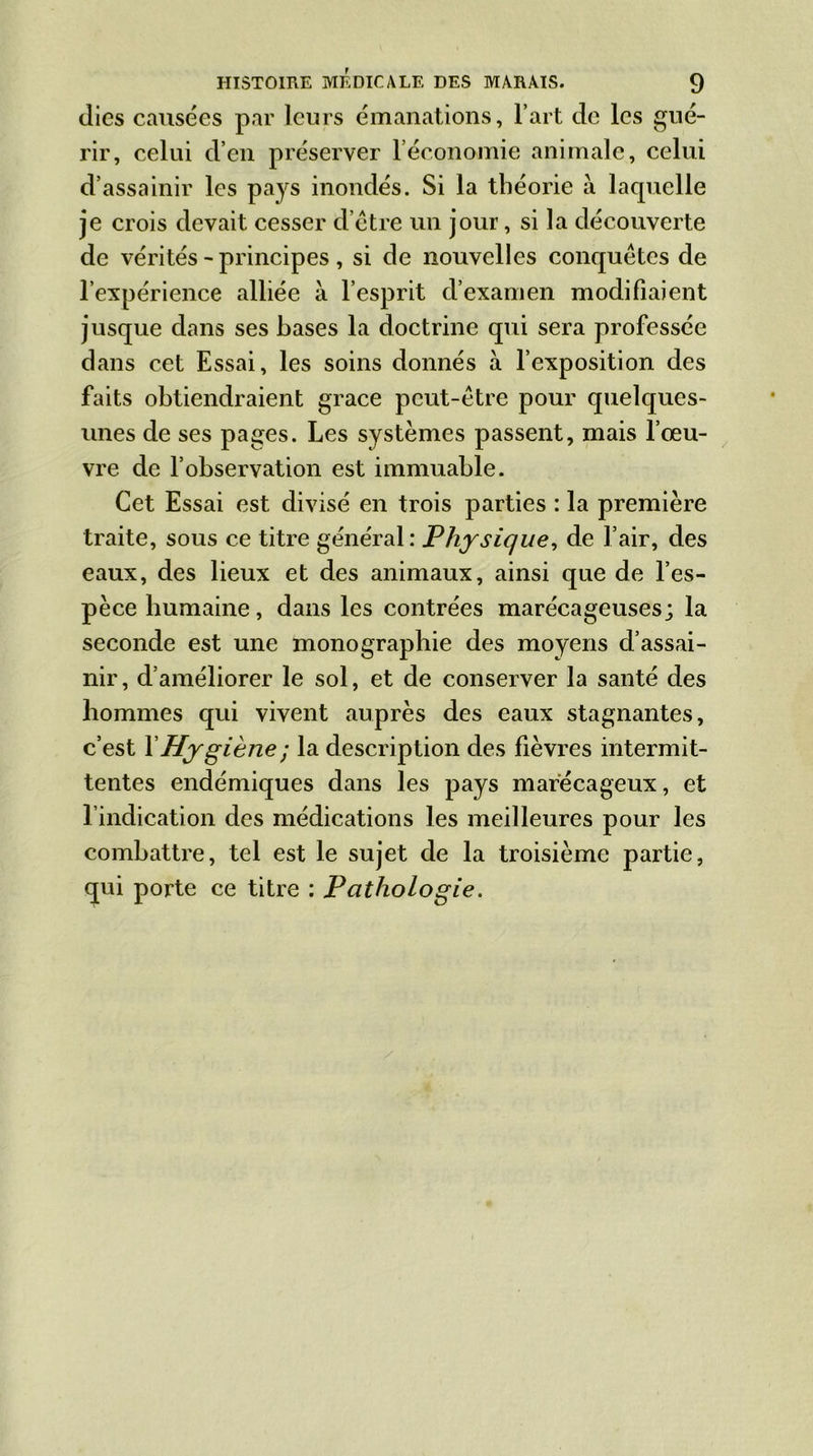 (lies causées par leurs émanations, l’art de les gué- rir, celui d’en préserver l’économie animale, celui d’assainir les pays inondés. Si la théorie à laquelle je crois devait cesser cl être un jour, si la découverte de vérités - principes, si de nouvelles conquêtes de l’expérience alliée à l’esprit d’examen modifiaient jusque dans ses bases la doctrine qui sera professée dans cet Essai, les soins donnés à l’exposition des faits obtiendraient grâce peut-être pour quelques- unes de ses pages. Les systèmes passent, mais l’œu- vre de l’observation est immuable. Cet Essai est divisé en trois parties : la première traite, sous ce titre général: Physique, de l’air, des eaux, des lieux et des animaux, ainsi que de l’es- pèce humaine, dans les contrées marécageuses; la seconde est une monographie des moyens d’assai- nir, d’améliorer le sol, et de conserver la santé des hommes qui vivent auprès des eaux stagnantes, c’est Y Hygiène ; la description des fièvres intermit- tentes endémiques dans les pays marécageux, et l’indication des médications les meilleures pour les combattre, tel est le sujet de la troisième partie, qui porte ce titre : Pathologie.