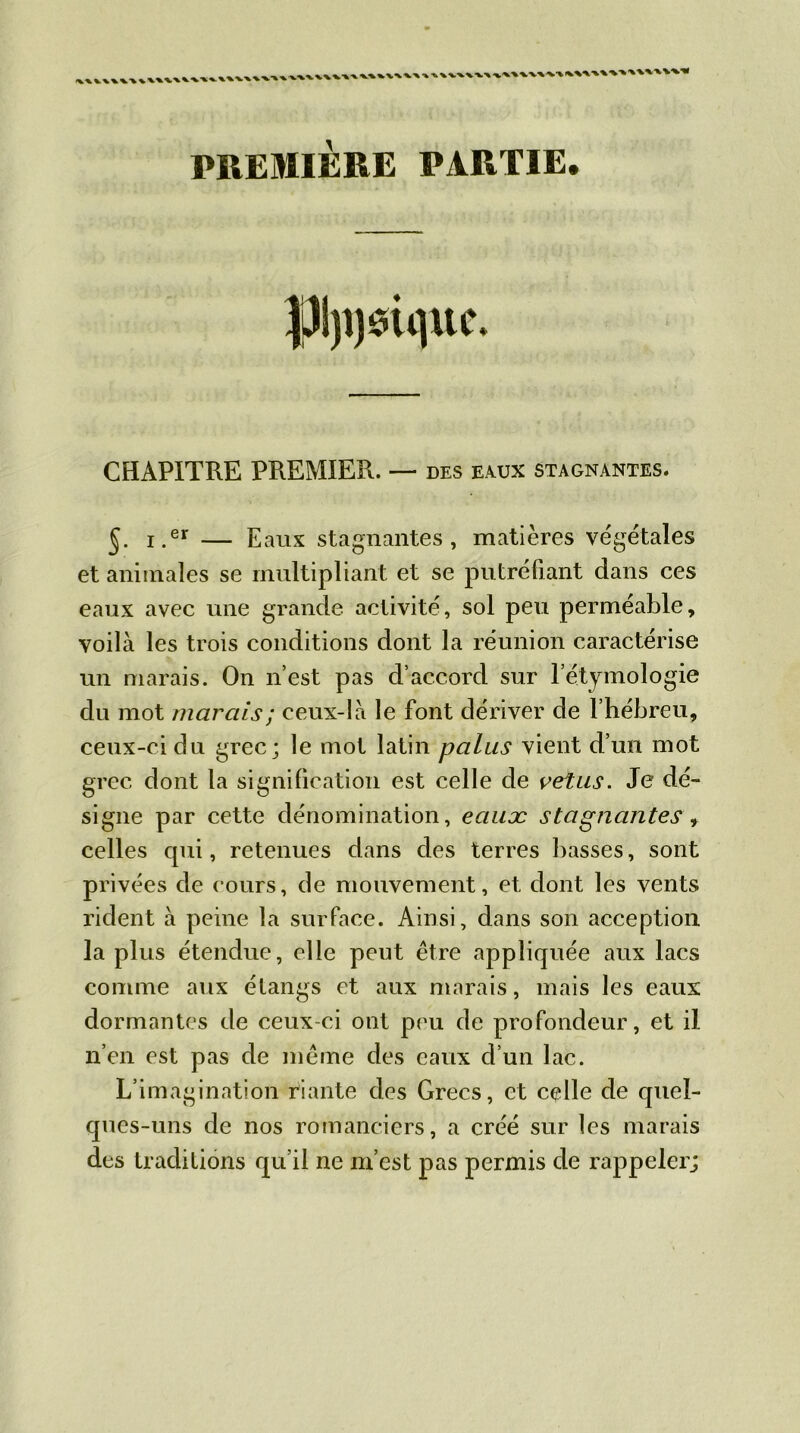 \\ VW%'\\\\V\V,V%V\\V\\\' ' ^\vx\v> PREMIÈRE PARTIE. CHAPITRE PREMIER. — des eaux stagnantes. §. i.er — Eaux stagnantes, matières végétales et animales se multipliant et se putréfiant dans ces eaux avec une grande activité, sol peu perméable, voilà les trois conditions dont la réunion caractérise un marais. On n’est pas d’accord sur letymologie du mot marais ; ceux-là le font dériver de l’hébreu, ceux-ci du grec; le mot latin palus vient d’un mot grec dont la signification est celle de vêtus. Je dé- signe par cette dénomination, eaux stagnantes celles qui, retenues dans des terres basses, sont privées de cours, de mouvement, et dont les vents rident à peine la surface. Ainsi, dans son acception la plus étendue, elle peut être appliquée aux lacs comme aux étangs et aux marais, mais les eaux dormantes de ceux-ci ont peu de profondeur, et il n’en est pas de même des eaux d’un lac. L’imagination riante des Grecs, et celle de quel- ques-uns de nos romanciers, a créé sur les marais des traditions qu’il ne m’est pas permis de rappeler;