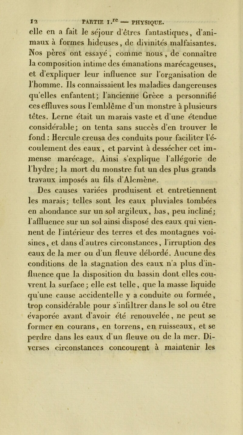 elle en a fait le séjour d’êtres fantastiques, d’ani- maux à formes hideuses, de divinités malfaisantes. Nos pères ont essayé , comme nous , de connaître la composition intime des émanations marécageuses, et d’expliquer leur influence sur l’organisation de l’homme. Ils connaissaient les maladies dangereuses quelles enfantent; l’ancienne Grèce a personnifié ces effluves sous l'emblème d’un monstre à plusieurs têtes. Lerne était un marais vaste et d’une étendue considérable; on tenta sans succès d’en trouver le fond ; Hercule creusa des conduits pour faciliter l’é- coulement des eaux , et parvint à dessécher cet im- mense marécage. Ainsi s’explique l’allégorie de l’hydre; la mort du monstre fut un des plus grands travaux imposés au fils d’Alcmène. Des causes variées produisent et entretiennent les marais; telles sont les eaux pluviales tombées en abondance sur un sol argileux, bas, peu incliné; l’affluence sur un sol ainsi disposé des eaux qui vien- nent de l’intérieur des terres et des montagnes voi- sines, et dans d’autres circonstances, l’irruption des eaux de la mer ou d’un fleuve débordé. Aucune des conditions de la stagnation des eaux n’a plus d’in- fluence que la disposition du bassin dont elles cou- vrent la surface; elle est telle, que la masse liquide qu’une cause accidentelle y a conduite ou formée, trop considérable pour s’infiltrer dans le sol ou être évaporée avant d’avoir été renouvelée, ne peut se former en courans, en torrens, en ruisseaux, et se perdre dans les eaux d’un fleuve ou de la mer. Di- verses circonstances concourent à maintenir les